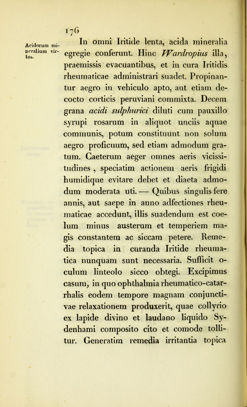 Acidorum mi- Dcraliura vir- tus. 176 In omni Iritide lenta, acida mineralia egregie conferunt. Hinc TVardropius illa, praemissis evacuantibus, et in cura Iritidls rheumaticae administrari suadet. Propinan- tur aegro in vehiculo apto, aut etiam de- cocto corticis peruviani commixta. Decem grana acidi sulphurici diluti cum pauxillo syrupi rosarum in aliquot unciis aquae communis, potum constituunt non solum aegro proficuum, sed etiam admodum gra- tum. Gaeterum aeger omnes aeris vicissl- tudines , speciatim actionem aerls frigidi humidlque evitare debet et dlaeta admo- dum moderata uti. — Quibus singulis fere annis, aut saepe in anno adfectiones rheu- maticae accedunt, iUis suadendum est coe- lum minus austerum et temperiem ma- gis constantem ac siccam petere. Reme- dia topica ia curanda Iritide rheuma- tica nunquam sunt necessaria. Sufficit o- cuhim Unteolo sicco obtegi. Excipimus casum, in quo ophthalmia rheumatico-catar- rhaUs eodem tempore magnam conjuncti- vae relaxationem produxerit, quae coUyrio ex lapide divino et laudano Uquido Sy- denhami composito cito et comode toUi- tur. Generatim remedia irritantia topica