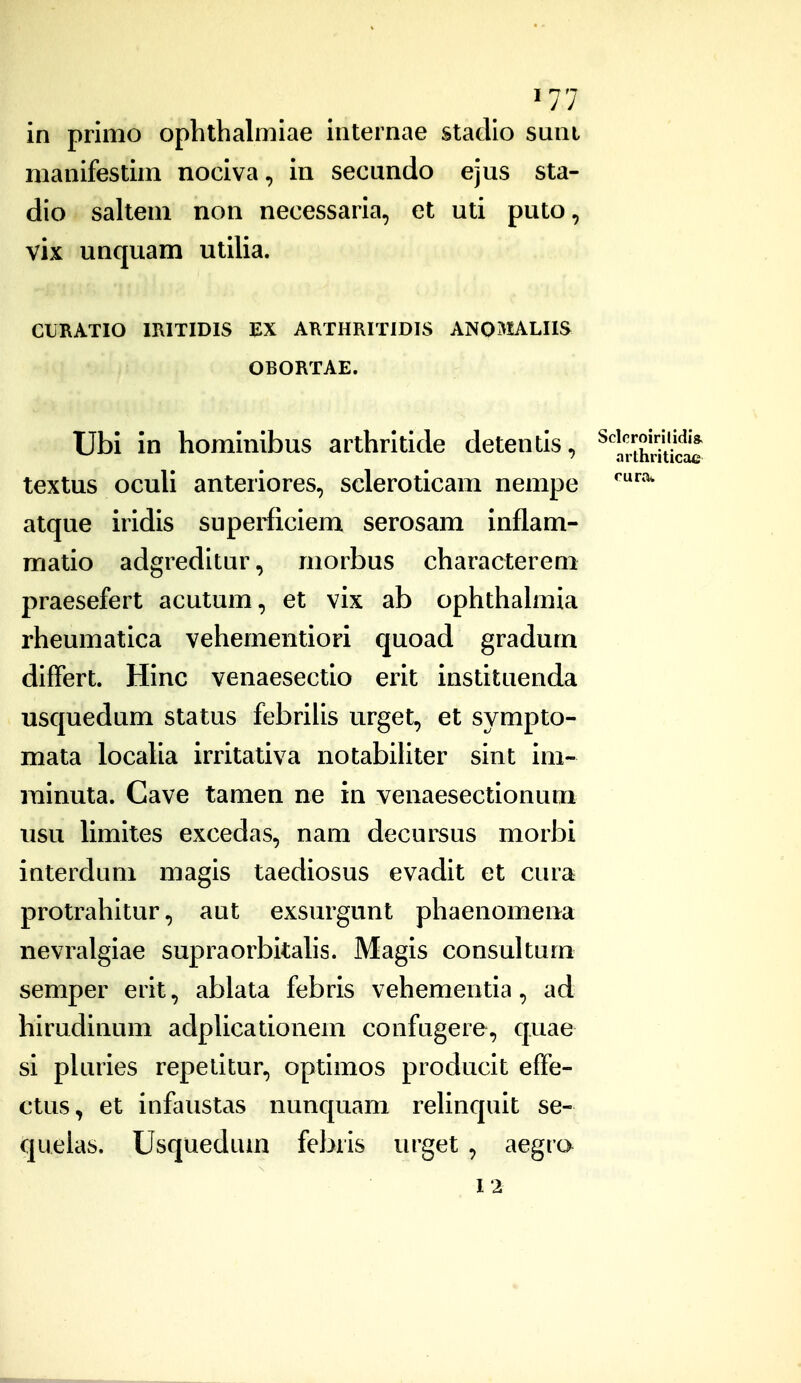 in primo ophthalmiae internae stadio sunt manifestim nociva, in secundo ejus sta- dio salteni non necessaria, et uti puto, vix unquam utilia. CURATIO IRITIDIS EX AKTHRITIDIS ANOtALIIS OBORTAE. Ubi in hominibus arthritide detentis, Sckroiriiidk textus ocuU anteriores, scleroticam nempe atque iridis superficiem serosam inflam- matio adgreditur, morbus characterem praesefert acutum, et vix ab ophthahiiia rheumatica vehementiori quoad gradum differt. Hinc venaesectio erit instituenda usquedum status febrilis urget, et sympto- mata locaUa irritativa notabihter sint im- rainuta. Cave tamen ne in venaesectionum iisu limites excedas, nam decursus morbi interdum magis taediosus evadit et cura protrahituraut exsurgunt phaenomeua nevralgiae supraorbitahs. Magis consultum semper erit, ablata febris vehementia, ad hirudinum adphcationem confugere, quae si phiiies repelitur, optimos pioducit effe- ctus, et infaustas nunquam rehnquit se- queias, Usquedum febris urget , aegra 12 arthriticae rura.
