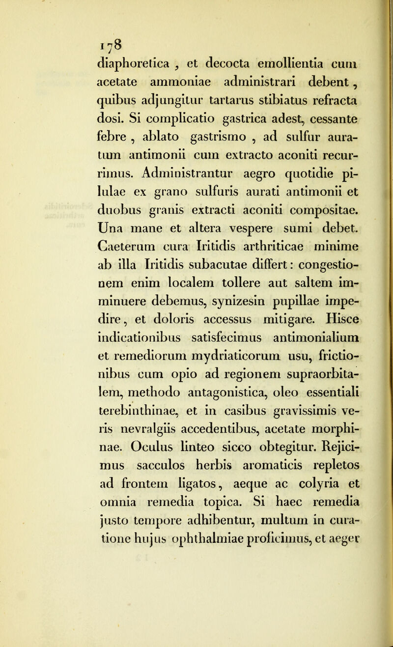 diaphoretica ^ et decocta emollieiitia curn acetate ammoiiiae administrari debent, quibus adjungitur tartarus stibiatus refracta dosi. Si complicatio gastrica adest, cessante febre , ablato gastrismo , ad sulfur aura- tum antimonii cum extracto aconiti recur- rimus. Administrantur aegro quotidie pi- lulae ex grano sulfuris aurati antimonii et duobus granis extracti aconiti compositae. Una mane et altera vespere sumi debet. Caeterum cura Iritidis arthriticae minime ab illa Iritidis subacutae differt: congestio- nem enim localem toUere aut saltem im- minuere debemus, synizesin pupillae impe- dire, et doloris accessus mitigare. Hisce indicationibus satisfecimus antimonialium et remediorum mydriaticorum usu, frictio- nibus cum opio ad regionem supraorbita- lem, methodo antagonistica, oleo essentiali terebinthinae, et in casibus gravissimis ve- ris nevralgiis accedentibus, acetate morphi- nae. Oculus linteo sicco obtegitur. Rejici- mus sacculos herbis aromaticis repletos ad frontem ligatos, aeque ac colyria et omnia remedia topica. Si haec remedia justo tempore adhibentur, multum in cura- tione hujus ophthalmiae prodcimus, et aeger