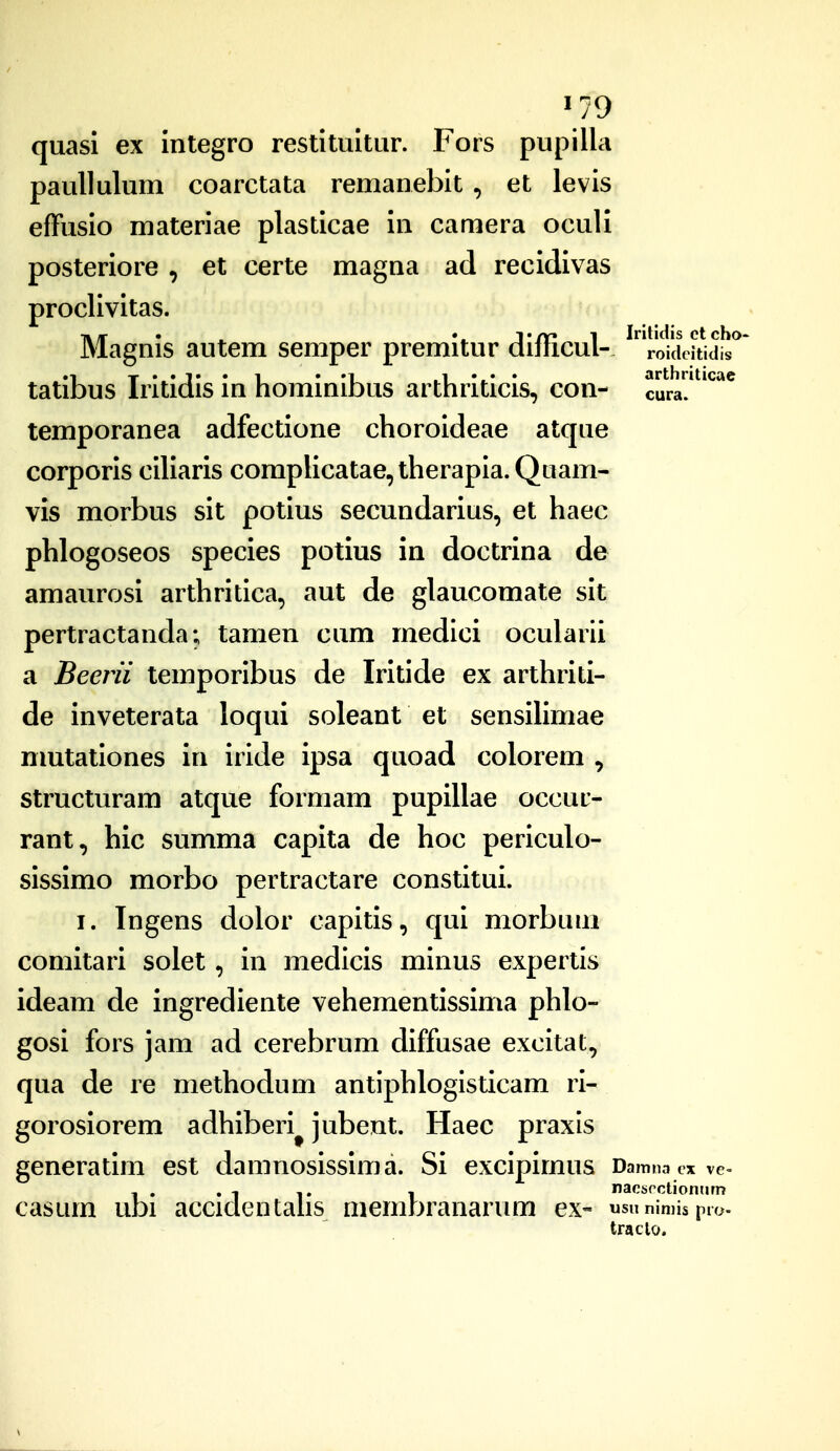 quasi ex integro restituitur. Fors pupilla paullulum coarctata remaneblt , et levis effusio materiae plasticae in camera oculi posteriore , et certe magna ad recidivas proclivitas. Magnis autem semper premitur difficul- ^roiddtid!^' tatibus Iritidis in hominibus arthriticis, con- cura?^*^^^ temporanea adfectione choroideae atque corporis ciliaris complicatae, therapia. Quam- vis morbus sit potius secundarius, et haec phlogoseos species potius in doctrina de amaurosi arthritica, aut de glaucomate sit pertractanda; tamen cum medici ocularii a Beerii temporibus de Iritide ex arthriti- de inveterata loqui soleant et sensiHmae nmtationes in iride ipsa quoad colorem , structuram atque formam pupillae occur- rant, hic summa capita de hoc periculo- sissimo morbo pertractare constitui. I. Ingens dolor capitis, qui morbuni comitari solet, in medicis minus expertis ideam de ingrediente vehementissima phlo- gosi fors jam ad cerebrum diffusae excitat, qua de re methodum antiphlogisticam ri- gorosiorem adhiberi^ jubent. Haec praxis generatim est damnosissima. Si excipimus Damna cx ve= , . . , - nacticctionum casum ubi accidentahs niembranarum ex- «snnimispio. traclo.