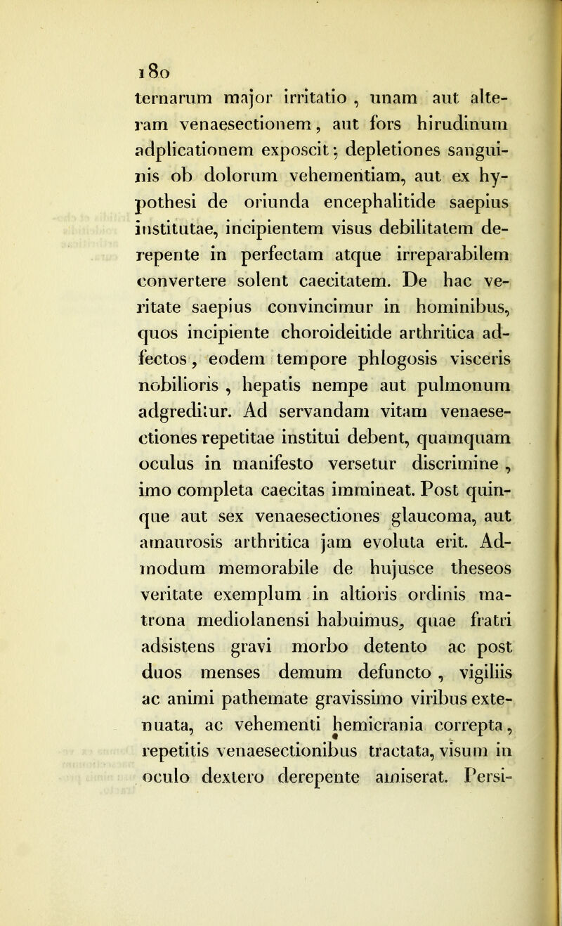 i8o ternarum major irritatio , unam aut alte- ram venaesectionem, aut fors hirudinum adplicationem exposcit*, depletiones sangui- nis ob dolorum vehementiam, aut ex hy- pothesi de oriunda encephahtide saepius institutae, incipientem visus debihtatem de- repente in perfectam atque irreparabilem convertere solent caecitatem. De hac ve- ritate saepius convincimur in hominibus, quos incipiente choroideitide arthritica ad- fectos , eodem tempore phlogosis visceris nobilioris , hepatis nempe aut pulmonum adgrediiur. Ad servandam vitam venaese- ctiones repetitae institui debent, quamquam oculus in manifesto versetur discrimine , imo completa caecitas immineat, Post quin- que aut sex venaesectiones glaucoma, aut amaurosis arthritica jam evoluta erit. Ad- modum memorabile de hujusce theseos veritate exemplum in altioris ordinis ma- trona medioianensi habuimus^ quae fratri adsistens gravi morbo detento ac post duos menses demum defuncto , vigiUis ac animi pathemate gravissimo viribus exte- uuata, ac vehementi hemicrania correpta, repetitis venaesectionibus tractata, visum in oculo dextero derepente amiserat. rersi-