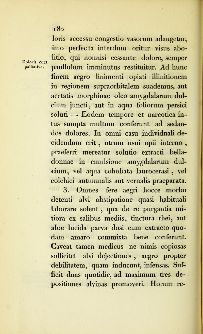 Doloris cura loiis accessu congestio vasorum adaugetur, imo perfecta interdum oritur visus abo- litio^ qui nonnisi cessante dolore, semper i^aiiiativa. pauUulum immiuutus restituitur. Ad hunc finem aegro linimenti opiati illinitionem in regionem supraorbitalem suademus, aut acetatis morphinae oleo amygdalarum dul- cium juncti, aut in aqua foliorum persici soluti — Eodem tempore et narcotica in- tus sumpta multum conferunt ad sedan- dos dolores. In omni casu individuali de- cidendum erit , utrum usui opii interno , praeferri mereatur soiutio extracti bella- donnae in emulsione amyg^dalarixm dul- cium, vel aqua cohobata laurocerasi , vel colchici autumnahs aut vernaUs praeparata. 3. Omnes fere aegri hocce morbo detenti alvi obstipatione quasi habituaU laborare solent, qua de re purgantia mi- tiora ex saUbus mediis, tinctura rhei, aut aloe lucida parva dosi cum extracto quo- dam amaro commixta bene conferunt. Caveat tamen medicus ne nimis copiosas soUicitet alvi dejectiones , aegro propter debiUtatem^ quam inducunt, infensas. Suf- ficit duas quotidie, ad maximum tres de- positiones alvinas promoveri. Horum re- i