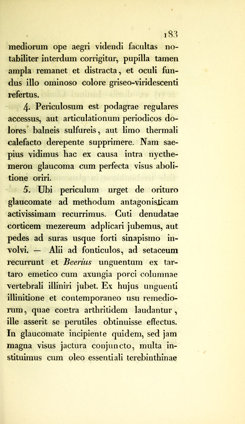 mediorum ope aegrl vicleiidi facultas no- tabiliter interdum corrigitur, pupilla tamen ampla remanet et distracta, et oculi fun- dus illo ominoso colore griseo-viridescenti refertus. 4' Periculosum est podagrae regulares accessus, aut articulationum periodicos do- lores balneis sulfureis, aut limo thermali calefacto derepente supprimere. Nam sae- pius vidimus hac ex causa intra nycthe- meron glaucoma cum perfecta visus aboli- tione oriri. 5. Ubi periculum urget de orituro glaucomate ad methodum antagonislicam activissimam recurrimus. Guti denudatae corticem mezereum adplicari jubemus, aut pedes ad suras usque forti sinapismo in- volvi. — Alii ad fonticulos, ad setaceum recurrunt et Beerius unguentum ex tar- taro emetico cum axungia porci columnae vertebrali illiniri jubet. Ex hujus unguentl iUinitione et contemporaneo usu remedio- rum, quae contra arthritidem laudantur , ille asserit se perutiles obtinuisse effectus. In glaucomate incipiente quidem, sed jam magna visus jactura conjuncto, multa in- stitulmus cum oleo essentiaU terebinthinae
