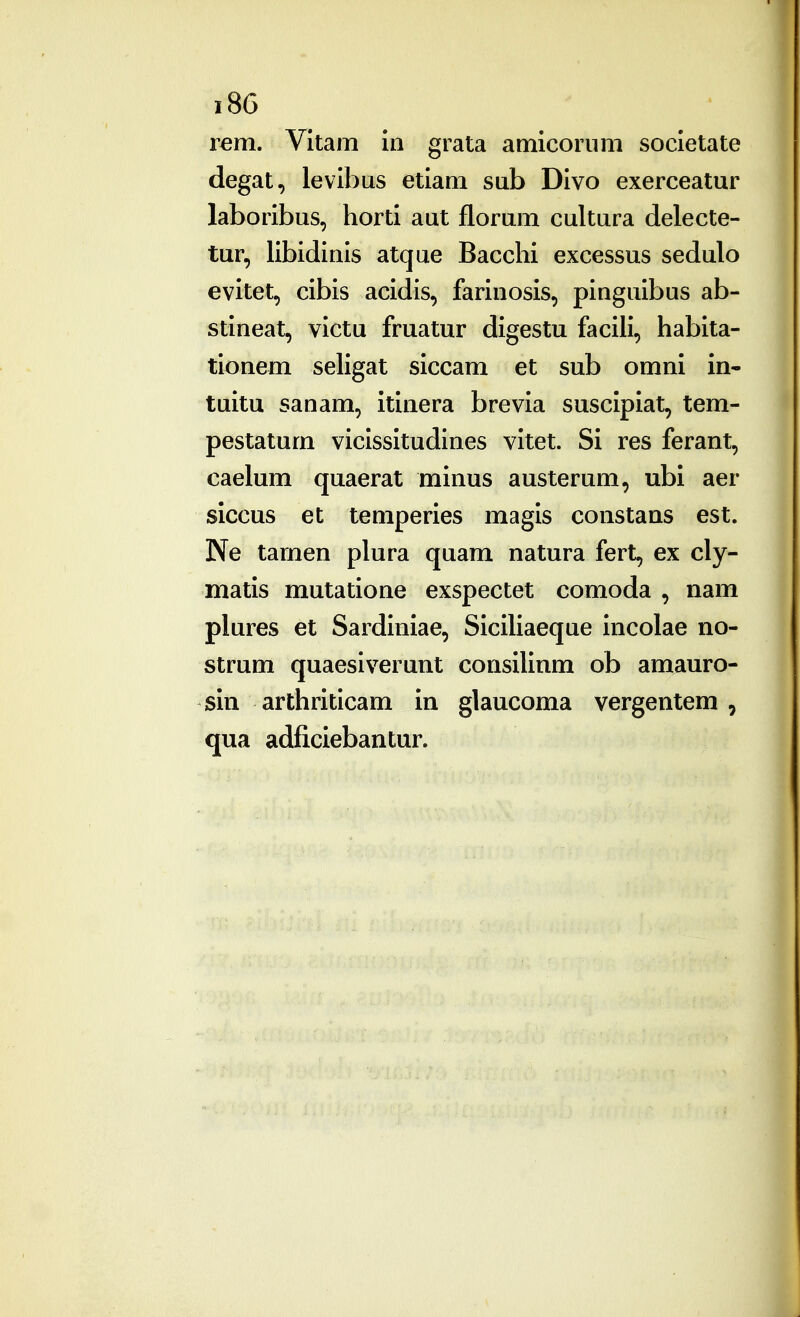 lem. Vitam in grata amicorum societate degat, levibus etiam sub Divo exerceatur laboribus, horti aut florum cultura delecte- tur, libidinis atque Bacchi excessus sedulo evitet, cibis acidis, farinosis, pinguibus ab- stineat, victu fruatur digestu facili, habita- tionem seligat siccam et sub omni in- tuitu sanam, itinera brevia suscipiat, tem- pestatum vicissitudines vitet. Si res ferant, caelum quaerat minus austerum, ubi aer siccus et temperies magis constans est. Ne tarnen plura quam natura fert, ex cly- matis mutatione exspectet comoda , nam plures et Sardiniae, Siciliaeque incolae no- strum quaesiverunt consilinm ob amauro- sin arthriticam in glaucoma vergentem , qua adficiebantur.