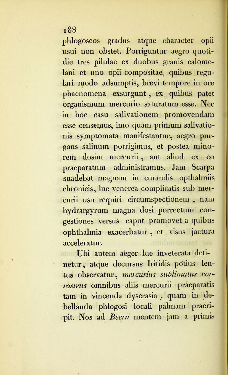 phlogoseos gradus atque character opil usui non obstet. Porriguntur aegro quoti- die tres pilulae ex duobus granis calome- lani et uno opii compositae, quibus regu- lari modo adsumptis, brevi tempore in ore phaenomena exsurgunt, ex quibus patet organismum mercurio saturatum esse. Nec in hoc casu saUvationem promovendarn esse cense^ius, imo quam primum saUvatio- nis symptomata manifestantur, aegro put- gans saUnum porrigimus, et postea mlno- rem dosim mercurii , aut aUud ex eo praeparatum administramus. Jam Scarpa suadebat magnam in curandis opthaimiis chronicis, lue venerea complicatis sub mer- curii usu requiri circumspectionem ^ nam hydrargyrum magna dosi porrectum con- gestiones versus caput promovet a quibus ophthalmia exacerbatur , et visus jactura acceleratur. Ubi autem aeger Uie inveterata deti- netur, atque decursus Iritidis pdtius len- tus observatur, metcurius sublimatus cor- rosims omnibus aUis mercurii praeparatis tam in vincenda dyscrasia ^ quam in de- beUanda phlogosi locaU palmam praeri- pit. Nos ad Beerii mentem jam a primis