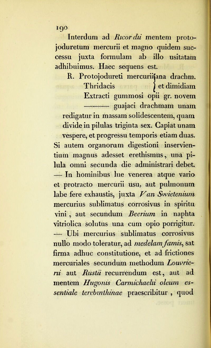 Interdum ad Ricordii mentem proto- joduretum mercurii et magno quidem suc- cessu juxta formulam ab illo usitatam adhibuimus. Haec sequens est, R. Protojodureti mercuriifana drachm. Thridacis J et dimidiam Extracti gummosi opii gr. novem guajaci drachmam unam redigatur in massam soiidescentem, quam divide in pilulas triginta sex. Gapiat unam vespere, et progressu temporis etiam duas. Si autem organorum digestioni inservien- tium magnus adesset erethismus, una pi- lula omni secunda die administrari debet. — In hominibus lue venerea atque vario et protracto mercurii usu, aut pulmonuni labe fere exhaustis, juxta J^an Swietenium mercurius sublimatus corrosivus in spiritu vini , aut secundum Beerium in naphta vitrioUca solutus una cum opio porrigitur. — Ubi mercurius subHmatus corrosivus nullo modo toleratur, ad medelam famis^ sat firma adhuc constitutione, et ad frictiones mercuriales secundum methodum Louwe- rii aut Rustii recurrendum est, aut ad mentem Hugonis Carmichaehi oleum es- sentiale terebmthinae praescribitur , quod