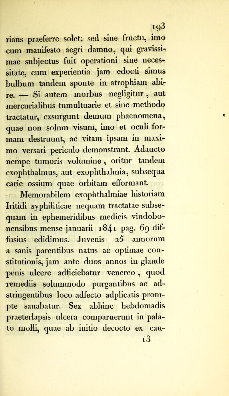 ig3 rians praeferre solet; sed sine fructu, imo cum manifesto aegri damno, qui gravissi- mae subjectus fuit operationi sine neces* sitate, cum experientia jam edocti simus bulbum tandem sponte in atrophiam abi- re. — Si autem morbus negligitur , aut mercurialibus tumultuarie et sine methodo tractatur, exsurgunt demum phaenomena, quae non solnm visum, imo et oculi for- mam destruunt, ac vitam ipsam in maxi- mo versari periculo demonstrant. Adaucto nempe tumoris volumine , oritur tandem exophthalmus, aut exophthahnia, subsequa carie ossium quae orbitam efformant. Memorabilem exophthalmiae historiam Iritidi syphiUticae nequam tractatae subse- quam in ephemeridibus medicis vindobo- nensibus mense januarii i84i pag. 6g dif- fusius edidimus. Juvenis 2S annorum a sanis parentibus natus ac optimae con- stitutionis, jam ante duos annos in glande penis ulcere adficiebatur venereo , quod remediis solummodo purgantibus ac ad- stringentibus loco adfecto adplicatis prom- pte sanabatur. Sex abhinc hebdomadis praeterlapsis ulcera comparuerunt in pala- to moUi, quae ab initio decocto ex cau- i3
