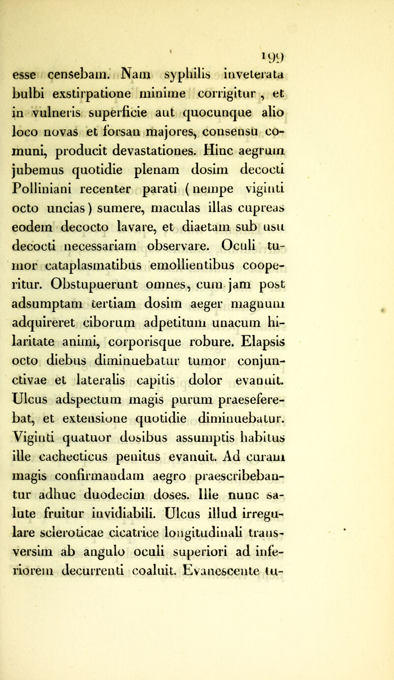 esse censebam. Naan syphilis iiivelerata bulbi exstirpatione minime corrigitur , et in vulneris superficie aut quocunque alio ioco novas et forsan majores, consensu co- muni, producit devastationes. Hinc aegrum jubemus quotidie plenam dosim decocti Polliniani recenter parati (nempe vigluti octo uncias) sumere, maculas illas cupreas eodem decocto lavare, et diaetam sub usu decocti necessariam observare. Oculi tu- mor cataplasmatibus emoUientibus coope- ritur. Obstupuerunt omnes, cum jam post adsumptam tertiam dosim aeger magnum adquireret ciborum adpetitum unacum hi- laritate animi, corporisque robure. Elapsis octo diebus diminuebatur tumor conjun- ctivae et lateraUs capitis dolor evanuit. Ulcus adspectum magis purum praesefere- bat, et extensione quotidie diminuebatur. Viginti quatuor dosibus assumptis habitus ille cachecticus penitus evanuit. Ad curaui magis confirmandam aegro praescribebaa- tur adhuc duodecim doses. llle nunc 6a- lute fruitur iuvidiabili. Ulcus illud irregu- lare scleroticae cicatrice loiigitudinali trans- versim ab augulo ocuii superiori ad infe- rioreui decurrenti coaluit. Evaaesceute tu-