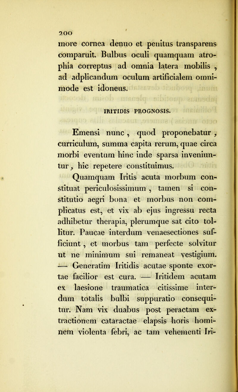 more cornea denuo et penltus transparens comparuit. Bulbus oculi quamquam atro- phia Gorreptus ad omnia latera mobilis , ad adplicandum oculum artificialem omni- mode est idoneus. miTIDIS PROGNOSIS. Emensi nunc , quod proponebatur , curriculum, summa capita rerum, quae ciica morbi eventum hinc inde sparsa inveniun- tur^ hic repetere constituimus. Quamquam Iritis acuta morbum con- stituat periculosissimum , tamen si con- stitutio aegri bona et morbus non com- pUcatus est, et vix ab ejus ingressu recta adhibetur therapla, plerumque sat cito tol- litur. Paucae interdum venaesectiones suf- ficiunt, et morbus tam perfecte solvitur ut ne mlnimum sui remaneat vestiglum. — Generatlm Irltidls acutae sponte exor- tae faclhor est cura. — Irltidem acutam ex laeslone traumatlca cltlsslme inter- dum totahs bulbi suppuratio consequi- tur. Nam vix duabus post peractam ex- tractionem cataractae elapsls horls homl- nem violenta febri, ac tam vehementl Irl-