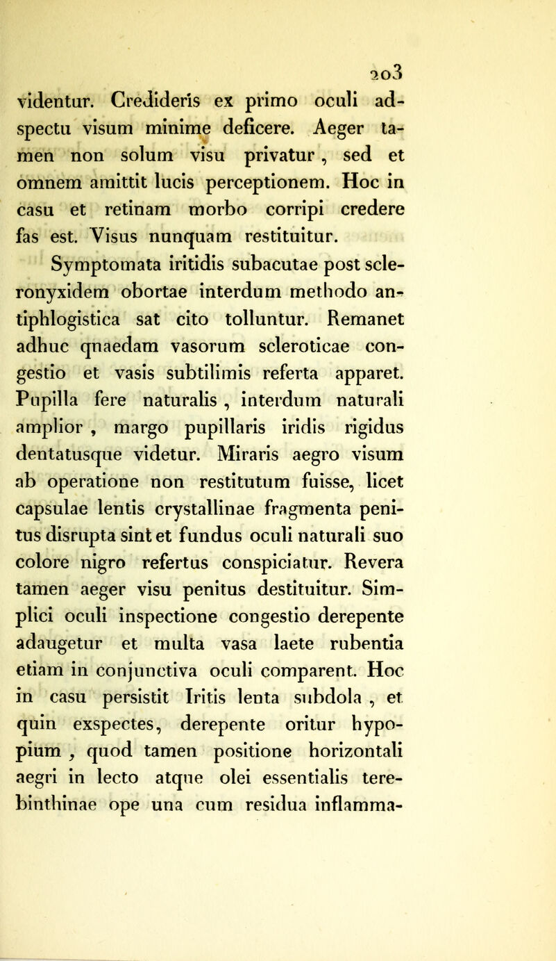 ^o3 videntuT. CreJIderis ex primo oculi ad- spectu visum minime deficere. Aeger la- men non solum visu privatur, sed et omnem amittit lucis perceptionem. Hoc in casu et retinam morbo corripi credere fas est. Visus nunquam restituitur. Symptomata iritidis subacutae post scle- ronyxidem obortae interdum methodo an^ tiphlogistica sat cito tolluntur. Remanet adhuc qnaedam vasorum scleroticae con- gestio et vasis subtilimis referta apparet. Pupilla fere naturalis , interdum naturali amplior , margo pupillaris iridis rigidus dentatusque videtur. Miraris aegro visum ab operatione non restitutum fuisse, licet capsulae lentis crystallinae fragmenta peni- tus disrupta sint et fundus oculi naturali suo colore nigro refertus conspiciatnr. Revera tamen aeger visu penitus destituitur. Sim- plici oculi inspectione congestio derepente adaugetur et multa vasa laete rubentla etiam in conjunctiva ocuH comparent. Hoc in casu persistit Iritis lenta subdola , et quin exspectes, derepente oritur hypo- pium y quod tamen posltione horlzontali aegri in lecto atqne olei essentlahs tere- binthinae ope una cum residua inflamma-