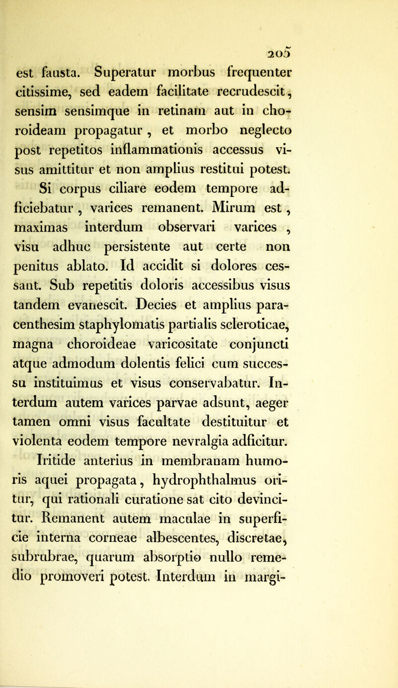 20b est fausta. Superatur morbus frequenter citissime, sed eadem facilitate recrudescit, sensim sensimque in retinam aut in clio- roideam propagatur, et morbo neglecto post repetitos inflammationis accessus vi- sus amittitur et non amplius restitui potest. Si corpus ciliare eodem tempore ad- ficiebatur , varices remanent. Mirum est, maximas interdum observari varices , visu adhuc persistente aut certe non penitus ablato. Id accidit si dolores ces- sant. Sub repetitis doloris accessibus visus tandem evanescit. Decies et amplius para- centhesim staphylomatis partialis scleroticae, magna choroideae varicositate conjuncti atque admodum dolentis felici cum succes- su instituimus et visus conservabatur. In- terdum autem varices parvae adsunt, aeger tamen omni visus facultate destituitur et violenta eodem tempore nevralgia adficitur. Iritide anterius in membranam humo- ris aquei propagata, hydrophthalmus ori- tur, qui rationali curatione sat cito devinci- tur. Remanent autem maculae in superfi- cie interna corneae albescentes, discretae^ subrubrae, quarum absorptio nullo reme- dio promoveri potest, Interdum in margi-