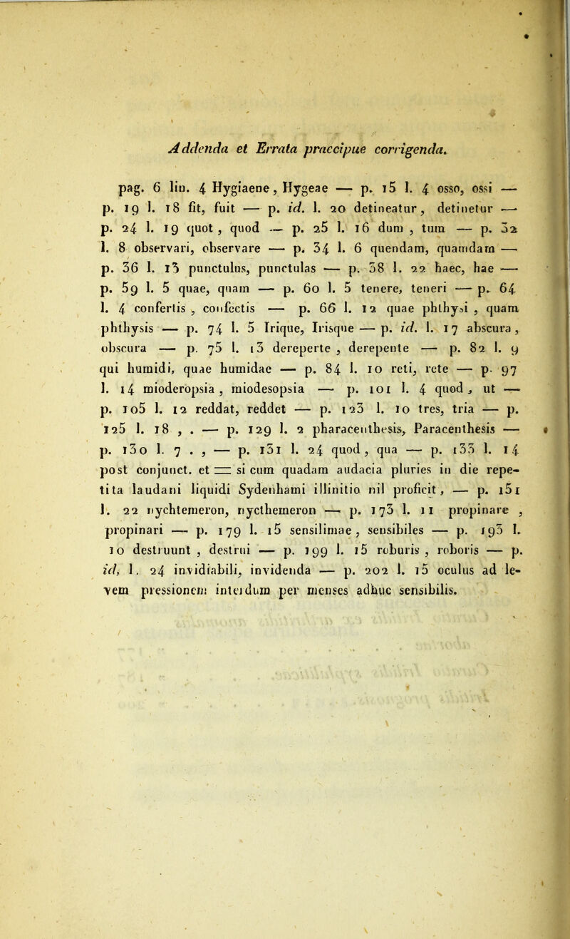 Addcnda et Errata praccipue corrigenda. pag. 6 lin. 4 Hygiaene, Hygeae — p. t5 1. 4 osso, ossi — p. ig 1. i8 fit, fuit — p. id. 1. io detineatur, detinelur —• p. 24 1. 19 quot , quod — p. iS 1. 16 dum , tuin — p, 3a 1. 8 observari, observare — p. 34 1. 6 quendam, quamdara — p. 56 I, l5 punctulus, piinctulas -— p. 58 1. 11 haec, hae — p. 59 1. 5 quae, qnam — p. 60 1. 5 tenere, teneri — p^ 64 I. 4 confertis , confcetis — p. 66 1. 12 quae phlhyai , quam phthysis — p. 74 I. 5 Irique, Irisque — p. id. 1. 17 ^ibscura , obscura — p. 76 1. i5 dereperte , derepente — p. 82 1. 9 qui huraidi, quae humidae — p. 84 1. 10 reti, rete — p. 97 1. i4 mioderopsia, raiodesopsia — p. 101 I. 4 quod ^ ut -r- p. lo5 1. 12 reddat, reddet — p. i25 1. 10 tres, tria — p. 125 I. 18 , . — p. 129 I. 2 pharacenthesis^ Paracenthesis — p. l5o 1. 7 . , — p. l5l 1. 24 quod, qua — p. i55 1. l4 post conjunct. et zn si cum quadam audaeia pluries in die repe- tita laudani liquidi Sydenharai illinitio nil proficit, — p. i5i J. 22 nychteraeron, nycthemeron —■ p. i ^5 I. 11 propinare , propinari — p. 179 1. i5 sensiliniae, sensibiles — p. /9^ I. 10 destiuunt , destrui — p. 199 1. i5 roburis , roboris — p. id, 1. 24 invidiabili, invidenda — p. 202 1. i5 oculus ad le- ■vem pressioncii! inlejdum per nienses adhuc sensibilis.