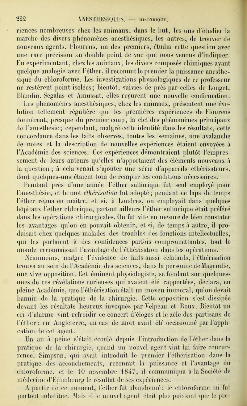 riences nombreuses chez les animaux, dans le but, les uns d'étudier la marche des divers phénomènes anesthésiques, les autres, de trouver de nouveaux agents. Flourens, un des premiers, étudia cette question avec une rare précision au double point de vue que nous venons d'indiquer. En expérimentant, chez les animaux, les divers composés chimiques ayant quelque analogie avec l'éther, il reconnut le premier la puissance anesthé- sique du chloroforme. Les investigations physiologiques de ce professeur ne restèrent point isolées ; bientôt, suivies de près par celles de Longet, Blandin, Segalas et Amussat, elles reçurent une nouvelle confirmation. Les phénomènes anesthésiques, chez les animaux, présentent une évo- lution tellement réguHère que les premières expériences de Flourens donnèrent, presque du premier coup, la clef des phénomènes principaux de ranesihésie; cependant, malgré cette identité dans les résultats, celte concordance dans les faits observés, toutes les semaines, une avalanche de notes et la description de nouvelles expériences étaient envoyées à l'Académie des sciences. Ces expériences démontraient plutôt l'empres- sement de leurs auteurs qu'elles n'apportaient des éléments nouveaux à la question ; à cela venait s'ajouter une série d'appareils éthérisateurs, dont quelques-uns étaient loin de remplir les conditions nécessaires. Pendant près d'une année l'éther sulfurique fut seul employé pour l'anesthésie, et le mot éthérïsation fut adopté ; pendant ce laps de temps l'éther régna en maître, et si, à Londres, on employait dans quelques hôpitaux l'éther chlorique, partout ailleurs l'éther sulfurique était préféré dans les opérations chirurgicales. On fut vite en mesure de bien constater les avantages qu'on en pouvait obtenir, et si, de temps à autre, il pro- duisait chez quelques malades des troubles des fonctions intellectuelles, qui les portaient à des confidences parfois compromettantes, tout le monde reconnaissait l'avantage de l'éthérisation dans les opérations. Néanmoins, malgré l'évidence de faits aussi éclatants, l'éthérisation trouva au sein de l'Académie des sciences, dans la personne de Magendie, une vive opposition. Cet éminent physiologiste, se fondant sur quelques- unes de ces révélations curieuses qui avaient été rapportées, déclara, en pleine Académie, que l'éthérisation était un moyen immoral, qu'on devait bannir de la pratique de la chirurgie. Cette opposition s'est dissipée devant les résultats heureux invoqués par Velpeau et Roux. Bientôt un cri d'alarme vint refroidir ce concert d'éloges et le zèle des partisans de l'éther: en Angleterre, un cas de mort avait été occasionné par l'appli- cation de cet agent. Un an à peine s'était écoulé depuis l'introduction de l'éther dans la pratique de la chirurgie, quand un nouvel agent vint lui faire concur- rence. Simpson, qui avait introduit le premier l'éthérisation dans la pratique des accouchements, reconnut la puissance et l'avantage du chloroforme, et le 10 novembre 1847, il communiqua à la Société de médecine d'Edimbourg le résultat de ses expériences. A partir de ce moment, l'éther fut abandonné; le chloroforme lui bit partout substitué. Mais si !e nouv(>l agent était plus jniissant que le pre-