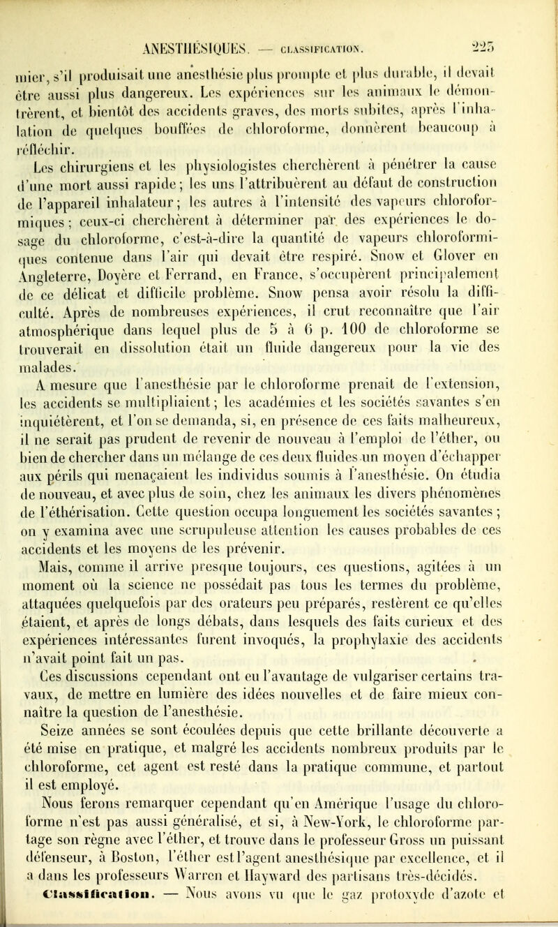 iuicr,s'il produisait une aneslhésic plus prompte el plus durable, il devait être aussi plus dangereux. Les expériences sur les animaux le déinoii- trèrent, et bientôt des accidents graves, des morts subites, après l'iidia lation de quelques bouff('es de cbloroforme, donnèrent beaucou[) à réfléchir. Les chirurgiens et les physiologistes cherchèrent à pénétrer la cause d'une mort aussi rapide; les uns l'attribuèrent au défaut de construction de l'appareil inhalateur; les autres à l'intensité des vapeurs chlorofor- miques ; ceux-ci cherchèrent à déterminer par des expériences le do- sage du chloroforme, c'est-à-dire la quantité de vapeurs chloroformi- (jues contenue dans l'air qui devait être respiré. Snow et Glover en Angleterre, Doyère et Ferrand, en France, s'occupèrent principalement de ce délicat et difficile problème. Snow pensa avoir résolu la diffi- culté. Après de nombreuses expériences, il crut reconnaître que l'air atmosphérique dans lequel plus de 5 à 0 p. 100 de chloroforme se trouverait en dissolution était un fluide dangereux pour la vie des malades. A mesure que l'anesthésie par le chloroforme prenait de l'extension, les accidents se multipliaient ; les académies et les sociétés savantes s'en inquiétèrent, et l'on se demanda, si, en présence de ces faits malheureux, il ne serait pas prudent de revenir de nouveau à l'emploi de l'éther, ou bien de chercher dans un mélange de ces deux fluides un moyen d'échapper aux périls qui menaçaient les individus soumis à l'anesthésie. On étudia de nouveau, et avec plus de soin, chez les animaux les divers phénomènes de l'éthérisation. Cette question occupa longuement les sociétés savantes ; on y examina avec une scrupuleuse attention les causes probables de ces accidents et les moyens de les prévenir. Mais, comme il arrive presque toujours, ces questions, agitées à un moment où la science ne possédait pas tous les termes du problème, attaquées quelquefois par des orateurs peu préparés, restèrent ce qu'elles (étaient, et après de longs débats, dans lesquels des faits curieux et des expériences intéressantes furent invoqués, la prophylaxie des accidents n'avait point fait un pas. Ces discussions cependant ont eu l'avantage de vulgariser certains tra- vaux, de mettre en lumière des idées nouvelles et de faire mieux con- naître la question de l'anesthésie. Seize années se sont écoulées depuis que cette brillante découverte a été mise en pratique, et malgré les accidents nombreux produits par le chloroforme, cet agent est resté dans la pratique commune, et partout il est employé. Nous ferons remarquer cependant qu'en Amérique l'usage du chloro- forme n'est pas aussi généralisé, et si, h New-York, le chloroforme par- tage son règne avec l'éther, et trouve dans le professeur Gross un puissant délenseur, à Boston, l'éther est l'agent anesthésique par excellence, et il a dans les professeurs A^ arren et Ilayward des partisans très-décidés. Clasifiiinrafion. — Nous avons vu (pu- le gaz protoxvdc d'azote et