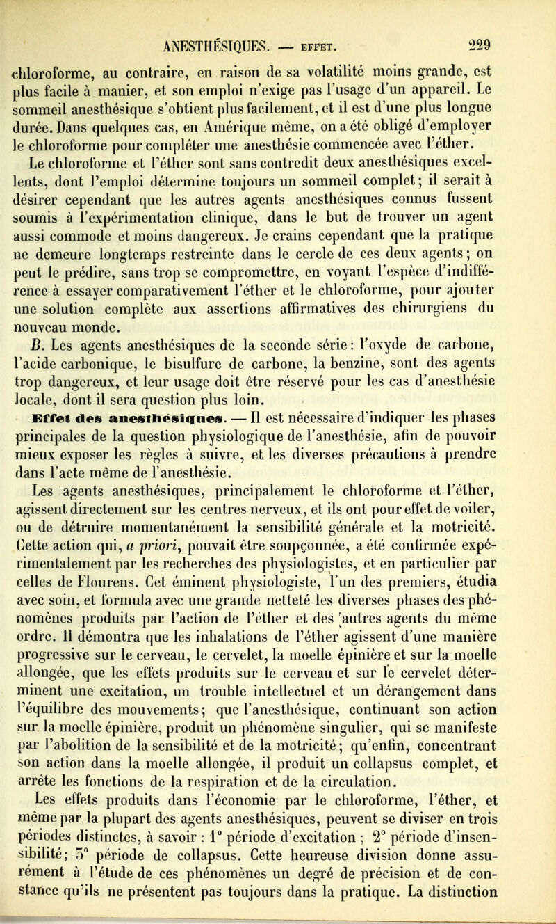 chloroforme, au contraire, en raison de sa volatilité moins grande, est plus facile à manier, et son emploi n'exige pas l'usage d'un appareil. Le sommeil anesthésique s'obtient plus facilement, et il est d'une plus longue durée. Dans quelques cas, en Amérique même, on a été obligé d'employer le chloroforme pour compléter une anesthésie commencée avec l'éther. Le chloroforme et l'éther sont sans contredit deux anesthésiques excel- lents, dont l'emploi détermine toujours un sommeil complet ; il serait à désirer cependant que les autres agents anesthésiques connus fussent soumis à l'expérimentation clinique, dans le but de trouver un agent aussi commode et moins dangereux. Je crains cependant que la pratique ne demeure longtemps restreinte dans le cercle de ces deux agents ; on peut le prédire, sans trop se compromettre, en voyant l'espèce d'indiffé- rence à essayer comparativement l'éther et le chloroforme, pour ajouter une solution complète aux assertions affirmatives des chirurgiens du nouveau monde. B. Les agents anesthésiques de la seconde série : l'oxyde de carbone, l'acide carbonique, le bisulfure de carbone, la benzine, sont des agents trop dangereux, et leur usage doit être réservé pour les cas d'anesthésie locale, dont il sera question plus loin. Effet des anesitaésiqties. — Il est nécessaire d'indiquer les phases principales de la question physiologique de l'anesthésie, afin de pouvoir mieux exposer les règles à suivre, et les diverses précautions à prendre dans l'acte même de l'anesthésie. Les agents anesthésiques, principalement le chloroforme et l'éther, agissent directement sur les centres nerveux, et ils ont pour effet dévoiler, ou de détruire momentanément la sensibilité générale et la motricité. Cette action qui, a priori, pouvait être soupçonnée, a été confirmée expé- rimentalement par les recherches des physiologistes, et en particulier par celles de Flourens. Cet éminent physiologiste, l'un des premiers, étudia avec soin, et formula avec une grande netteté les diverses phases des phé- nomènes produits par l'action de l'éther et des 'autres agents du même ordre. Il démontra que les inhalations de l'éther agissent d'une manière progressive sur le cerveau, le cervelet, la moelle épinièreet sur la moelle allongée, que les effets produits sur le cerveau et sur le cervelet déter- minent une excitation, un trouble intellectuel et un dérangement dans l'équilibre des mouvements; que l'anesthésique, continuant son action sur la moelle épinière, produit un phénomène singulier, qui se manifeste par l'abolition de la sensibilité et de la motricité ; qu'enfin, concentrant son action dans la moelle allongée, il produit un collapsus complet, et arrête les fonctions de la respiration et de la circulation. Les effets produits dans l'économie par le chloroforme, l'éther, et même par la plupart des agents anesthésiques, peuvent se diviser en trois périodes distinctes, à savoir : V période d'excitation ; T période d'insen- sibilité; 5° période de collapsus. Cette heureuse division donne assu- rément à l'étude de ces phénomènes un degré de précision et de con- stance qu'ils ne présentent pas toujours dans la pratique. La distinction