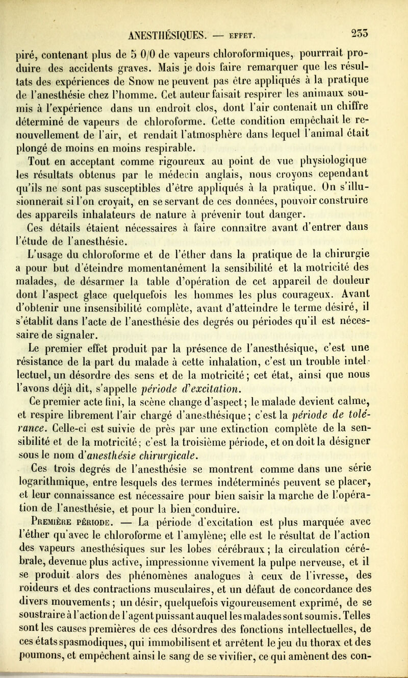 pire, contenant plus de 5 0/0 de vapeurs chloroformiques, pourrrait pro- duire des accidents graves. Mais je dois faire remarquer que les résul- tats des expériences de Snow ne peuvent pas être appliqués à la pratique de l'anesthésie chez l'homme. Cet auteur faisait respirer les animaux sou- mis à Texpérience dans un endroit clos, dont l'air contenait un chiffre déterminé de vapeurs de chloroforme. Cette condition empêchait le re- nouvellement de l'air, et rendait l'atmosphère dans lequel l'animal était plongé de moins en moins respirable. Tout en acceptant comme rigoureux au point de vue physiologique les résultats obtenus par le médecin anglais, nous croyons cependant qu'ils ne sont pas susceptibles d'être appliqués à la pratique. On s'illu- sionnerait si l'on croyait, en se servant de ces données, pouvoir construire des appareils inhalateurs de nature à prévenir tout danger. Ces détails étaient nécessaires à faire connaître avant d'entrer dans l'étude de l'anesthésie. L'usage du chloroforme et de l'éther dans la pratique de la chirurgie a pour but d'éteindre momentanément la sensibilité et la motricité des malades, de désarmer la table d'opération de cet appareil de douleur dont l'aspect glace quelquefois les hommes les plus courageux. Avant d'obtenir une insensibilité complète, avant d'atteindre le terme désiré, il s'établit dans l'acte de l'anesthésie des degrés ou périodes qu'il est néces- saire de signaler. Le premier effet produit par la présence de l'anesthésique, c'est une résistance de la part du malade à cette inhalation, c'est un trouble intel- lectuel, un désordre des sens et de la motricité ; cet état, ainsi que nous l'avons déjà dit, s'appelle période cVexcitatmi. Ce premier acte hni, la scène change d'aspect; le malade devient calme, et respire hbrement l'air chargé d'anesthésique ; c'est la pmoc/e de tolé- rance. Celle-ci est suivie de près par une extinction complète de la sen- sibilité et de la motricité; c'est la troisième période, et on doit la désigner sous le nom à'anesthésie chirurgicale. Ces trois degrés de l'anesthésie se montrent comme dans une série logarithmique, entre lesquels des termes indéterminés peuvent se placer, et leur connaissance est nécessaire pour bien saisir la marche de l'opéra- tion de l'anesthésie, et pour la bien^conduire. Première période. — La période d'excitation est plus marquée avec l'éther qu'avec le chloroforme et l'amylène; elle est le résultat de l'action des vapeurs anesthésiques sur les lobes cérébraux ; la circulation céré- brale, devenue plus active, impressionne vivement la pulpe nerveuse, et il se produit alors des phénomènes analogues à ceux de l'ivresse, des roideurs et des contractions musculaires, et un défaut de concordance des divers mouvements; un désir, quelquefois vigoureusement exprimé, de se soustraire à l'action de l'agent puissant auquel les malades sont soumis. Telles senties causes premières de ces désordres des fonctions intellectuelles, de ces états spasmodiques, qui immobilisent et arrêtent le jeu du thorax et des poumons, et empêchent ainsi le sang de se vivifier, ce qui amènent des con-