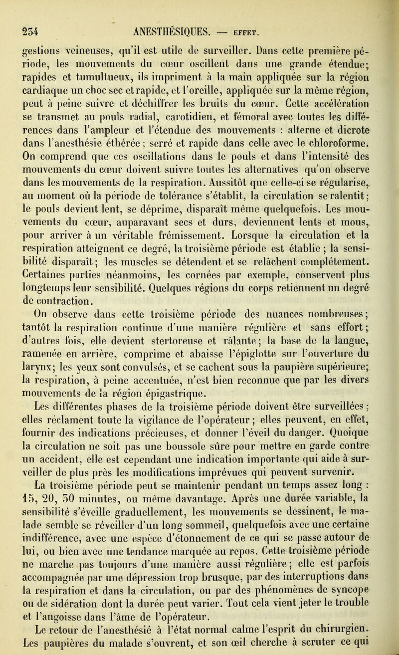 gestions veineuses, qu'il est utile de surveiller. Dans cette première pé- riode, les mouvements du cœur oscillent dans une grande étendue;, rapides et tumultueux, ils impriment à la main appliquée sur la région cardiaque un choc sec et rapide, et l'oreille, appliquée sur la même région, peut à peine suivre et déchiffrer les bruits du cœur. Cette accélération se transmet au pouls radial, carotidien, et fémoral avec toutes les diffé- rences dans l'ampleur et l'étendue des mouvements : alterne et dicrote dans l'anesthésie éthérée ; serré et rapide dans celle avec le chloroforme. On comprend que ces oscillations dans le pouls et dans l'intensité des mouvements du cœur doivent suivre toutes les alternatives qu'on observe dans les mouvements de la respiration. Aussitôt que celle-ci se régularise,, au moment où la période de tolérance s'établit, la circulation se ralentit ; le pouls devient lent, se déprime, disparaît même quelquefois. Les mou^ vements du cœur, auparavant secs et durs, deviennent lents et mous, pour arriver à un véritable frémissement. Lorsque la circulation et la respiration atteignent ce degré, la troisième période est établie ; la sensi^ bilité disparaît ; les muscles se détendent et se relâchent complètement. Certaines parties néanmoins, les cornées par exemple, conservent plus longtemps leur sensibilité. Quelques régions du corps retiennent un degré de contraction. On observe dans cette troisième période des nuances nombreuses; tantôt la respiration continue d'une manière régulière et sans effort ; d'autres fois, elle devient stertoreuse et râlante; la base de la langue, ramenée en arrière, comprime et abaisse l'épiglotte sur l'ouverture du larynx; les yeux sont convulsés, et se cachent sous la paupière supérieure; la respiration, à peine accentuée, n'est bien reconnue que par les divers mouvements de la région épigastrique. Les différentes phases de la troisième période doivent être surveillées ; elles réclament toute la vigilance de l'opérateur ; elles peuvent, en effet, fournir des indications précieuses, et donner l'éveil du danger. Quoique la circulation ne soit pas une boussole sûre pour mettre en garde contre un accident, elle est cependant une indication importante qui aide à sur- veiller de plus près les modifications imprévues qui peuvent survenir. La troisième période peut se maintenir pendant un temps assez long : 15, 20, 30 minutes, ou même davantage. Après une durée variable, la sensibilité s'éveille graduellement, les mouvements se dessinent, le ma- lade semble se réveiller d'un long sommeil, quelquefois avec une certaine indifférence, avec une espèce d'étonnement de ce qui se passe autour de lui, ou bien avec une tendance marquée au repos. Cette troisième période ne marche pas toujours d'une manière aussi régulière ; elle est parfois accompagnée par une dépression trop brusque, par des interruptions dans la respiration et dans la circulation, ou par des phénomènes de syncope ou de sidération dont la durée peut varier. Tout cela vient jeter le trouble et l'angoisse dans l'âme de l'opérateur. Le retour de l'anesthésié à l'état normal calme l'esprit du chirurgien. Les paupières du malade s'ouvrent, et son œil cherche à scruter ce qui