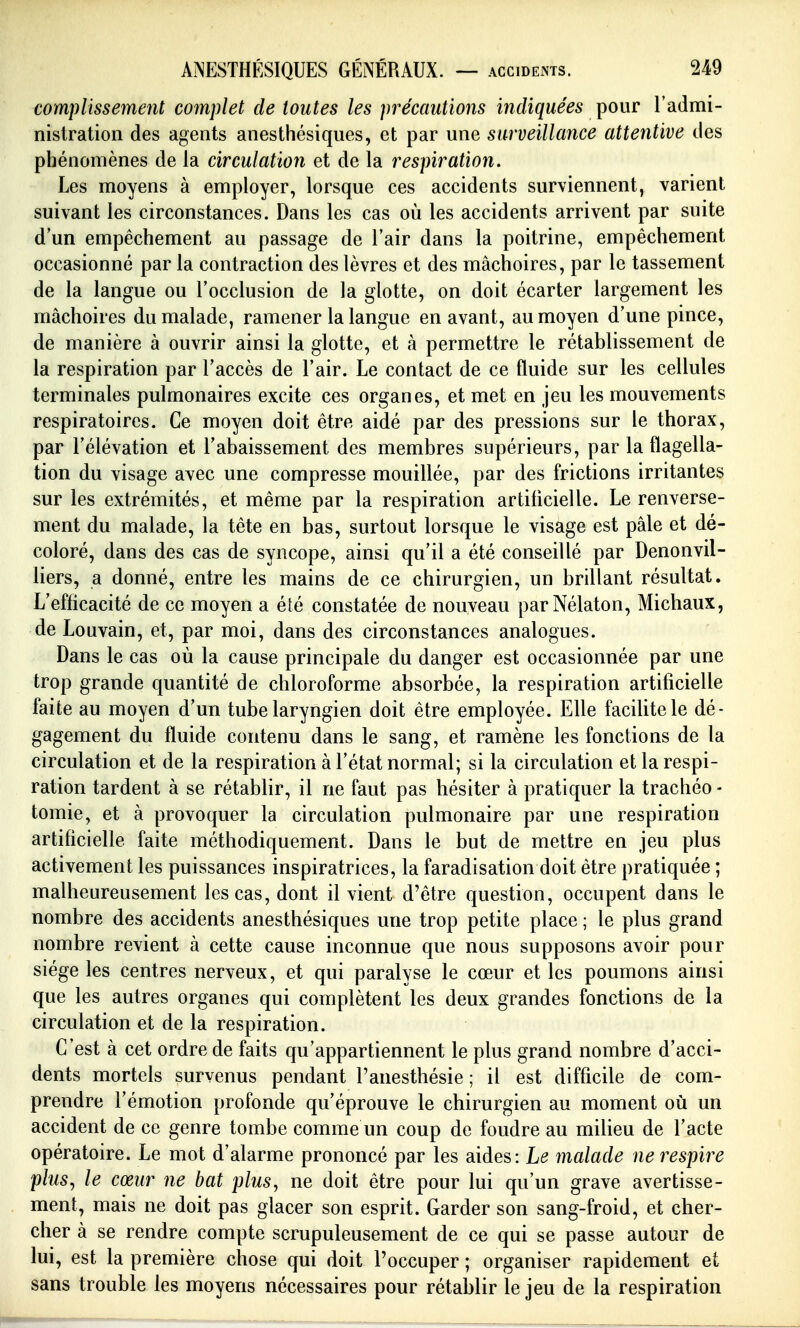 ACCIDEiNTS. complissement complet de toutes les précautions indiquées pour l'admi- nistration des agents anesthésiques, et par une surveillance attentive des phénomènes de la circulation et de la respiration. Les moyens à employer, lorsque ces accidents surviennent, varient suivant les circonstances. Dans les cas où les accidents arrivent par suite d'un empêchement au passage de l'air dans la poitrine, empêchement occasionné par la contraction des lèvres et des mâchoires, par le tassement de la langue ou l'occlusion de la glotte, on doit écarter largement les mâchoires du malade, ramener la langue en avant, au moyen d'une pince, de manière à ouvrir ainsi la glotte, et à permettre le rétablissement de la respiration par l'accès de l'air. Le contact de ce fluide sur les cellules terminales pulmonaires excite ces organes, et met en jeu les mouvements respiratoires. Ce moyen doit être aidé par des pressions sur le thorax, par l'élévation et l'abaissement des membres supérieurs, par la flagella- tion du visage avec une compresse mouillée, par des frictions irritantes sur les extrémités, et même par la respiration artificielle. Le renverse- ment du malade, la tête en bas, surtout lorsque le visage est pâle et dé- coloré, dans des cas de syncope, ainsi qu'il a été conseillé par Denonvil- liers, a donné, entre les mains de ce chirurgien, un brillant résultat. L'efficacité de ce moyen a été constatée de nouveau parNélaton, Michaux, de Louvain, et, par moi, dans des circonstances analogues. Dans le cas où la cause principale du danger est occasionnée par une trop grande quantité de chloroforme absorbée, la respiration artificielle faite au moyen d'un tube laryngien doit être employée. Elle facilite le dé- gagement du fluide contenu dans le sang, et ramène les fonctions de la circulation et de la respiration à l'état normal; si la circulation et la respi- ration tardent à se rétablir, il ne faut pas hésiter à pratiquer la trachéo - tomie, et à provoquer la circulation pulmonaire par une respiration artificielle faite méthodiquement. Dans le but de mettre en jeu plus activement les puissances inspiratrices, la faradisation doit être pratiquée ; malheureusement les cas, dont il vient d'être question, occupent dans le nombre des accidents anesthésiques une trop petite place ; le plus grand nombre revient à cette cause inconnue que nous supposons avoir pour siège les centres nerveux, et qui paralyse le cœur et les poumons ainsi que les autres organes qui complètent les deux grandes fonctions de la circulation et de la respiration. C'est à cet ordre de faits qu'appartiennent le plus grand nombre d'acci- dents mortels survenus pendant l'anesthésie ; il est difficile de com- prendre l'émotion profonde qu'éprouve le chirurgien au moment où un accident de ce genre tombe comme un coup de foudre au milieu de l'acte opératoire. Le mot d'alarme prononcé par les aides: Le malade ne respire plus^ le cœur ne bat plus, ne doit être pour lui qu'un grave avertisse- ment, mais ne doit pas glacer son esprit. Garder son sang-froid, et cher- cher à se rendre compte scrupuleusement de ce qui se passe autour de lui, est la première chose qui doit l'occuper ; organiser rapidement et sans trouble les moyens nécessaires pour rétablir le jeu de la respiration