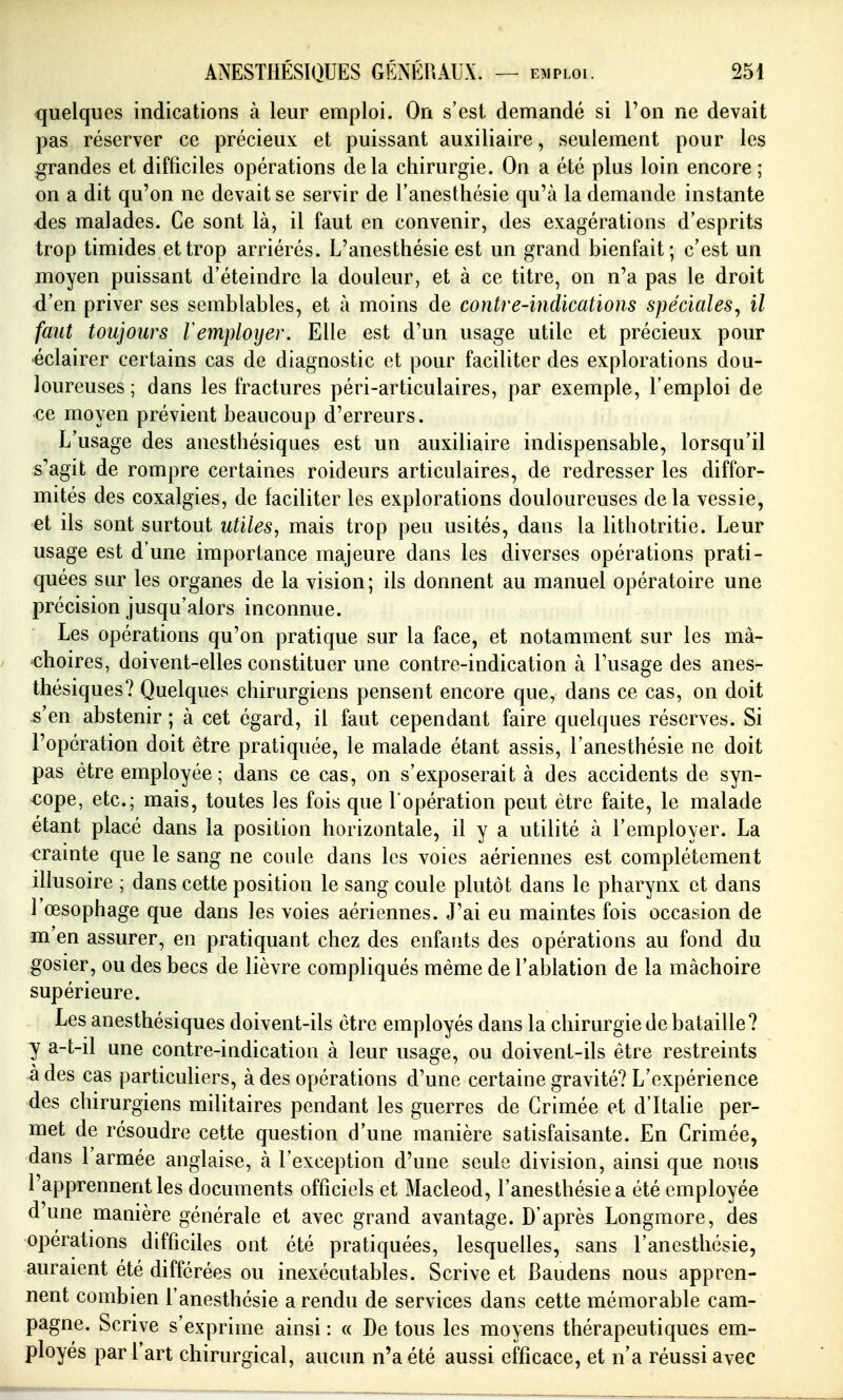 quelques indications à leur emploi. On s'est demandé si l'on ne devait pas réserver ce précieux et puissant auxiliaire, seulement pour les grandes et difficiles opérations delà chirurgie. On a été plus loin encore; on a dit qu'on ne devait se servir de l'anesthésie qu'à la demande instante -des malades. Ce sont là, il faut en convenir, des exagérations d'esprits trop timides et trop arriérés. L'anesthésie est un grand bienfait; c'est un moyen puissant d'éteindre la douleur, et à ce titre, on n'a pas le droit d'en priver ses semblables, et à moins de contre-indications spéciales^ il faut toujours remployer. Elle est d'un usage utile et précieux pour éclairer certains cas de diagnostic et pour faciliter des explorations dou- loureuses ; dans les fractures péri-articulaires, par exemple, l'emploi de ce moyen prévient beaucoup d'erreurs. L'usage des anesthésiques est un auxiliaire indispensable, lorsqu'il s'agit de rompre certaines roideurs articulaires, de redresser les diffor- mités des coxalgies, de faciliter les explorations douloureuses delà vessie, et ils sont surtout utiles, mais trop peu usités, dans la lithotritie. Leur usage est d'une importance majeure dans les diverses opérations prati- quées sur les organes de la vision; ils donnent au manuel opératoire une précision jusqu'alors inconnue. Les opérations qu'on pratique sur la face, et notamment sur les mâ- choires, doivent-elles constituer une contre-indication à Tusage des anes- thésiques? Quelques chirurgiens pensent encore que, dans ce cas, on doit s'en abstenir ; à cet égard, il faut cependant faire quelques réserves. Si l'opération doit être pratiquée, le malade étant assis, l'anesthésie ne doit pas être employée; dans ce cas, on s'exposerait à des accidents de syn- cope, etc.; mais, toutes les fois que l'opération peut être faite, le malade étant placé dans la position horizontale, il y a utilité à l'employer. La crainte que le sang ne coule dans les voies aériennes est complètement illusoire ; dans cette position le sang coule plutôt dans le pharynx et dans l œsophage que dans les voies aériennes. J'ai eu maintes fois occasion de m en assurer, en pratiquant chez des enfants des opérations au fond du gosier, ou des becs de lièvre compliqués même de l'ablation de la mâchoire supérieure. Les anesthésiques doivent-ils être employés dans la chirurgie de bataille? y a-t-il une contre-indication à leur usage, ou doivent-ils être restreints à des cas particuliers, à des opérations d'une certaine gravité? L'expérience des chirurgiens militaires pendant les guerres de Crimée et d'Italie per- met de résoudre cette question d'une manière satisfaisante. En Crimée, dans l'armée anglaise, à l'exception d'une seule division, ainsi que nous l'apprennent les documents officiels et Macleod, l'anesthésie a été employée d'une manière générale et avec grand avantage. D'après Longmore, des opérations difficiles ont été pratiquées, lesquelles, sans l'anesthésie, auraient été différées ou inexécutables. Scrive et Baudens nous appren- nent combien l'anesthésie a rendu de services dans cette mémorable cam- pagne. Scrive s'exprime ainsi : « De tous les moyens thérapeutiques em- ployés par l'art chirurgical, aucun n'a été aussi efficace, et n'a réussi avec