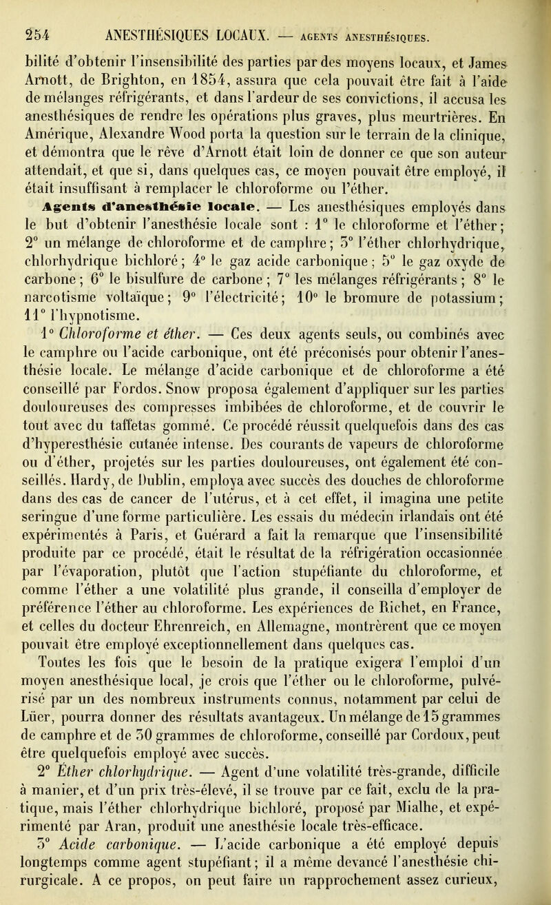 bilité d'obtenir l'insensibilité des parties par des moyens locaux, et James Arnott, de Brighton, en 1854, assura que cela pouvait être fait à l'aide de mélanges réfrigérants, et dans l'ardeur de ses convictions, il accusâtes anesthésiques de rendre les opérations plus graves, plus meurtrières. En Amérique, Alexandre Wood porta la question sur le terrain de la clinique, et démontra que lé rêve d'Arnott était loin de donner ce que son auteur attendait, et que si, dans quelques cas, ce moyen pouvait être employé, iî était insuffisant à remplacer le chloroforme ou l'éther. Agents d*anestliésie locale. — Les anesthésiques employés dans le but d'obtenir l'anesthésie locale sont : 1 le chloroforme et l'éther; 2^ un mélange de chloroforme et de camplire; 5° l'éther chlorhydrique, chlorhydrique bichloré ; 4* le gaz acide carbonique ; 5 le gaz oxyde de carbone ; 6*^ le bisulfure de carbone ; 7° les mélanges réfrigérants ; 8° le narcotisme voltaïque ; 9° l'électricité; 10° le bromure de potassium; H'' l'hypnotisme. 1° Chloroforme et éther. — Ces deux agents seuls, ou combinés avec le camphre ou l'acide carbonique, ont été préconisés pour obtenir l'anes- thésie locale. Le mélange d'acide carbonique et de chloroforme a été conseillé par Fordos. Snow proposa également d'appliquer sur les parties douloureuses des compresses imbibées de chloroforme, et de couvrir le tout avec du taffetas gommé. Ce procédé réussit quelquefois dans des cas d'hyperesthésie cutanée intense. Des courants de vapeurs de chloroforme ou d'éther, projetés sur les parties douloureuses, ont également été con- seillés. Hardy, de Dubhn, employa avec succès des douches de chloroforme dans des cas de cancer de l'utérus, et à cet effet, il imagina une petite seringue d'une forme particulière. Les essais du médecin irlandais ont été expérimentés à Paris, et Guérard a fait la remarque que l'insensibilité produite par ce procédé, était le résultat de la réfrigération occasionnée par l'évaporation, plutôt que l'action stupéfiante du chloroforme, et comme l'éther a une volatilité plus grande, il conseilla d'employer de préférence l'éther au chloroforme. Les expériences de Richet, en France, et celles du docteur Ehrenreich, en Allemagne, montrèrent que ce moyen pouvait être employé exceptionnellement dans quelques cas. Toutes les fois que le besoin de la pratique exigera l'emploi d un moyen anesthésique local, je crois que l'éther ou le chloroforme, pulvé- risé par un des nombreux instruments connus, notamment par celui de Lûer, pourra donner des résultats avantageux. Un mélange de 15 grammes de camphre et de 50 grammes de chloroforme, conseillé par Cordoux,peut être quelquefois employé avec succès. 2** Éther chlorhydrique. — Agent d'une volatilité très-grande, difficile à manier, et d'un prix très-élevé, il se trouve par ce fait, exclu de la pra- tique, mais l'éther chlorhydrique bichloré, proposé par Mialhe, et expé- rimenté par Aran, produit une anesthésie locale très-efficace. Acide carbonique. — L'acide carbonique a été employé depuis longtemps comme agent stupéfiant ; il a même devancé l'anesthésie chi- rurgicale. A ce propos, on peut faire un rapprochement assez curieux,