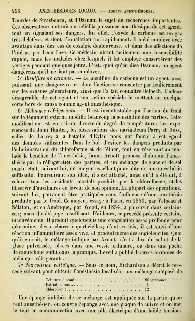 lourdes de Strasbourg, et d'Ozanam le sujet de recherches importantes. Ces observateurs ont mis en relief la puissance anestliésique de cet agent, tout en signalant ses dangers. En effet, l'oxyde de carbone est un gaz très-délétère, et dont l'inhalation tue rapidement. Il a été employé avec avantage dans des cas de coxalgie douloureuse, et dans des affections de l'utérus par Léon Coze. Ce médecin obtint facilement une insensibilité rapide, mais les malades chez lesquels il fut employé conservèrent des vertiges pendant quelques jours. C'est, quoi qu'en dise Ozanam, un agent •dangereux qu'il ne faut pas employer. 5° Bisulfure de carbone. — Le bisulfure de carbone est un agent aussi puissant que dangereux, et dont l'action se concentre particulièrement sur les organes générateurs, ainsi que Ta fait connaître Delpech. L'odeur désagréable de cet agent et son action spéciale le mettent en quelque sorte hors de cause comme agent anesthésique. G* Mélanges réfrigérants. — Il est incontestable que l'action du froid sur le tégument externe modifie beaucoup la sensibilité des parties. Cette modification est en raison directe du degré de température. Les expé- riences de John Hunter, les observations des navigateurs Parry et Ross, celles de Larrey à la bataille d'Eylau nous ont fourni à cet égard des données suffisantes. Dans le but d'éviter les dangers produits par l'administration du chloroforme et de l'éther, tout en réservant au ma- lade le bénéfice de l'anesthésie, James Arnott proposa d'obtenir l'anes- thésie par la réfrigération des parties, et un mélange de glace et de sel marin était, suivant lui, un moyen excellent pour obtenir une anesthésie suffisante. Poursuivant son idée, il s'est attaché, ainsi qu'il a été dit, à relever tous les accidents mortels produits par le chloroforme, et les fit servir d'auxiliaires en faveur de son opinion. La plupart des opérations, suivant lui, pouvaient être pratiquées sous l'influence d'une anesthésie produite par le froid. Ce moyen, essayé à Paris, en 1850, par Velpeau et Nélaton, et en Amérique, par Wood, en 1854, a pu servir dans certains cas ; mais il a été jugé insuffisant. D'ailleurs, ce procédé présente certains inconvénients. Il produit quelquefois une congélation assez profonde pour déterminer des eschares superficielles; d'autres fois, il est suivi d'une réaction inflammatoire assez vive, et produit même des angioleucites. Quoi qu'il en soit, le mélange indiqué par Arnott, c'est-à-dire du sel et de la glace pulvérisée, placés dans une vessie ordinaire, ou dans une poche de caoutchouc suffit dans la pratique. Réveil a publié diverses formules de mélanges réfrigérants. 7» Narcotisme voltaique. — Sous ce nom, Richardson a décrit le pro- cédé suivant pour obtenir l'anesthésie localisée : un mélange composé de Teinture d'aconit 90 grammes. Extrait d'aconit 1 Chloroforme. 12 Une éponge imbibée de ce mélange est appliquée sur la partie qu'on veut anesthésier ; on couvre l'éponge avec une plaque de cuivre et on met le tout en communication avec une pile électrique d'une faible tension.