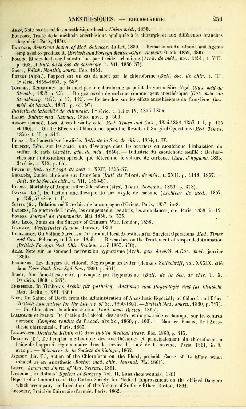 AiuN,Notc sur la niédic. anesthésique locale. Union méd., 1850. BouissoN, Traité delà méthode anesthésique appliquée à la chirurgie et aux différentes hranchcs de guérir. Paris, 1850. Hawyard, American Journ. ofMed. Sciences. Juillet, 1850. — Remarks on Anaîsthesia and Agents employedto produce it. [British andForeign Medico-Chir. Review. Octoh, 1859, 4801. FoLLiN, Études hist. sur l'anesth. loc. par l'acide carhonique [Arch. de méd., nov. 1851; t. VIII. p. 008, et Bull, de la Soc. de chirurgie, t. VII, 185G-57). Guoss, Edinb. Monthly Journ. Feh. 1851. Robert (Alph.), Rapport sur un cas de mort par le chloroforme [Bull. Soc. de chir. t. III, 1« série. 1852-1855, p. 582). TouRDEs, Remarques sur la mort par le chloroforme au po.int de vue médico-légal [Gaz. méd de Strasl?., d852, p. 25). —Du gaz oxyde de caibone comme agent anesthésique [Gaz. méd. de Strasbourg. 1857, p. 17, 142). — Recherches sur les effets anesthésiques de l'amylène [Gaz ' méd. de Strasb., ^. ^1). Bulletin de la Société de chirurgie. série, t. III et IV, 1855-1854. Hardy, Bublinmed. Journal, 1855, nov., p. 305. •Arnott (James), Local Anaîsthesia by cold [Med. Times and Gaz., 1854-1850,1857 .t. I, p. 155 et 160). — On the Effects of Ghloroform upon the Results of Surgical Opérations [Med. Times, 1856; t. II, p. 4111. RicHET, De l'anestliésic localisée. Bull, de la Soc. de chir., 1854, t. IV. Delpech, Mém. sur les accid. que développe chez les ouvriers en caoutchouc l'inhalation du sulfur. de carb. [Archiv. gén. de méd., 1856). — Industrie du caoutchouc soufflé : Piecher- ches sur l'inloxication spéciale que détermine le sulfure de carbone. [Ann. dliygiène, 1865, 2» série, t. XIX, p. 65). Deverote, Bull, de VAcad. de méd. t. XXII, 1856-57. Giraldès, Études cliniques sur l'amylène [Bull, de l'Acad. de méd., t. XXII, p. 1118, 1857. — Bull, de la Soc.dechir., t. VII, 1856-5].) Holmes, Mortality of Amput. after Ghloroform (Merf. Times, Novemb., 1856; p. 478). OzANAM (Ch.), De l'action anesthésique du gaz oxyde de carbone [Archives de méd.. 1857, p. 159, 5« série, t. I). ScRivE (G.), Relation médico-chir. de la campagne d'Orient. Paris, 1857, in-8. Baudens, La guerre de Grimée, les campements, les abris, les ambulances, etc. Paris. 1858,in-12. FoRDos, Journal de Pharmacie. Mai 1858, p. 533. Mac Leod, Notes on the Surgery of Crimean \Var. London, 1858. Chapman, Westminster Review. Janvier, 1859. RicHARDsoN, On Voltaic Narcotism for product local Ansesthesia for Surgical Opérations [Med. Times and Gaz. February and June, 1859). — Researches on the Treatement of suspended Animation [British Foreign Med. Chir. Review. avril 1863. 478). AzAM, Note sur le sommeil nerveux ou hypnotisme [Arch. gén, de méd. et Gaz. werf., janvier 1860). Behrends, Les dangers du chlorof. Règles pour les éviter (Henke's Zeitschrift, vol. XXXIX. cité dans Year Book New Syd.Soc, 1860, p. 461). Broca, Sur l'anesthésie chir. provoquée par l'hypnotisme [Bull, de la Soc. de chir. T. X. l--^ série, 1860 p. 247). Friedberg, In Virchow's Archiv fiir patholog. Anatomie und Physiologie und fûr klinische Med. Berlin, t. XVI, 1860. KiDD, On Nature of Death from the Administration of Ansesthetic Especially of Ghlorof. and Ether [British Association for the Advauc. Se, 1860-1861. —British Med. Jowrw., 1860, p. 747). — On Ghloroform its administration [Lond. med. Review, 1863). Lallemand et Perrin, De l'action de l'alcool, des anesth. et du gaz acide carbonique sur les centres nerveux [Comptes rendus de VAcad. des Se, 1860, p. 400). — Maurice Perrin, De l'Anes- thésie chirurgicale. Paris, 1863. Langenbecr, Deutsche Klinik cité dans Dublin Médical Press. Déc. 1860, p. 415. Berchon (E.), De l'emploi méthodique des anesthésiques et principalement du chloroforme à l'aide de Tappareil réglementaire dans le service de santé de la marine. Paris, 1861, in-8, avec pl. — Mémoires de la Société de biologie, 1862. Jackson (Gh. T.), Action of the Ghloroform on the Blood, probable Gause of its Effets when inhaled as an Anaîsthetic [Boston med. chir. Journal. Mai 1861). Lente, American Journ. ofMed. Science, 1861. LoNGMOBE, in Holmes' System of Surgery. ^ol. II, Guns shots wounds, 1861. Report of a Gommittee of the Boston Society for Médical Improvement on the obligcd Dangers vvhich accompany the Inhalation of the Vapour of Sulfuric Ether. Boston, 1861. Legouest, Traité de Chirurgie d'armée. Paris, 1862.