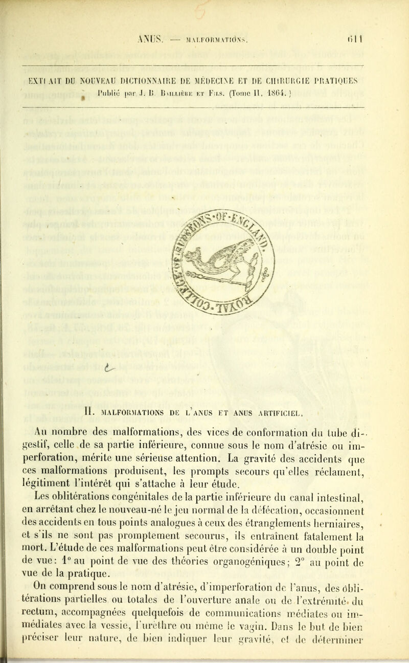 AMjS. ■— M.M.FOlni ATîd.NS (Ul !-]XTl AIT DU NOIIVKAU DlCTIONXAIIîE DE MKI)I<C1NE ET DE ClIIlUIl'.GlE DDATlOljES Public |)iir ,1. D Dvii.i.itiiK kt Fils. (Tome II, 1804.) II. MALFORMATIONS Dli l'aNUS ET ANUS ARTIFICIEL. Au nombre des malformations, des vices de conformation du tube di-- gestif, celle de sa partie inférieure, connue sous le nom d'atrésie ou im- perforation, mérite une sérieuse attention. La gravité des accidents que ces malformations produisent, les prompts secours qu'elles réclament, légitiment l'intérêt qui s'attacbe à leur étude. Les oblitérations congénitales de la partie inférieure du canal intestinal, en arrêtant chez le nouveau-né le jeu normal de la défécation, occasionnent des accidents en tous points analogues à ceux des étranglements herniaires, et s'ils ne sont pas promptement secourus, ils entraînent fatalement la mort. L'étude de ces malformations peut être considérée à un double point de vue: 1° au point de vue des théories organogéniques; 2° au point de vue de la pratique. On comprend sous le nom d'atrésie, d'imperforation de l'anus, des obli- térations partielles ou totales de l'ouverture anale ou de l'extrémité, du rectum, accompagnées quelquefois de communications médiates ou im_- médiates avec la vessie, l'urcthre ou même le vagin. Dans le but de bien préciser leur nature, de bien indiquer leur gravité, ef de déterminer