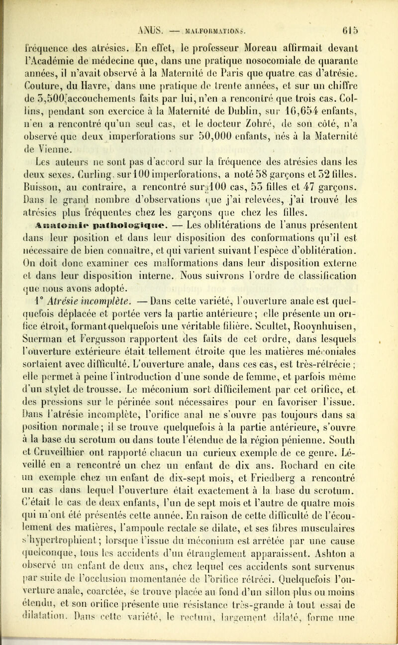 iréqucnce des alrésies. En effet, le professeur Moreau affirmait devant l'Académie de médecine que, dans une pratique nosocomiale de quarante années, il n'avait observé à la Maternité de Paris que quatre cas d'atrésie. Couture, du Havre, dans une pratique de trente années, et sur un chiffre de 5,500Jaccouchements faits par lui, n'en a rencontré que trois cas. Col- lins, pendant son exercice à la Maternité de Dublin, sur 16,654 enfants, n'en a rencontré qu'un seul cas, et le docteur Zohré, de son côté, n'a observé que deux imperibrations sur 50,000 enfants, nés à la Maternité de Vienne. Les auteurs ne sont pas d'accord sur la fréquence des atrésies dans les deux sexes. Curling, sur 100 imperforations, a noté 58 garçons et 52 filles. Buisson, au contraire, a rencontré sur dOO cas, 55 filles et 47 garçons. Dans le grand nombre d'observations (;ue j'ai relevées, j'ai trouvé les atrésies plus fréquentes cliez les garçons que chez les filles. ABasaaosifei^ païiao8«^iqai«?. — Les oblitérations de l'anus présentent dans leur position et dans leur disposition des conformations qu'il est nécessaire de bien connaître, et qui varient suivant l'espèce d'oblitération. On doit donc examiner ces malformations dans leur disposition externe et dans leur disposition interne. Nous suivrons l'ordre de classification que nous avons adopté. 1 Atrésie incomplète. —Dans cette variété, l'ouverture anale est quel- quefois déplacée et portée vers la partie antérieure ; elle présente un ori- fice étroit, formant quelquefois une véritable filière. Scultet, Rooynhuisen, Suerman et Pergusson rapportent des faits de cet ordre, dans lesquels l'ouverture extérieure était tellement étroite que les matières méi oniales sortaient avec difficulté. L'ouverture anale, dans ces cas, est très-rétrécie ; elle permet à peine l'introduction d'une sonde de femme, et parfois môme d'un stylet de trousse. Le méconium sort difficilement par cet orifice, et des pressions sur le périnée sont nécessaires pour en favoriser l'issue. Dans l'atrésie incomplète, l'orifice anal ne s'ouvre pas toujours dans sa position normale; il se trouve quelquefois à la partie antérieure, s'ouvre à la base du scrotum ou dans toute l'étendue de la région pénienne. South et Cruveilhier ont rapporté chacun un curieux exemple de ce genre. Lé- veillé en a rencontré un chez un enfant de dix ans. Rochard en cite un exemple chez un enfant de dix-sept mois, et Friedberg a rencontré un cas dans lequel l'ouverture était exactement à la base du scrotum. C'était le cas de deux enfants, l'un de sept mois et l'autre de quatre mois qui m'ont été présentés cette année. En raison de cette difficulté de l'écou- lement des matières, l'ampoule rectale se dilate, et ses fibres musculaires s'hypcrtrophient ; lorsque l'issue du méconium est arrêtée par une cause quelconque, tous les accidents d'un étranglement apparaissent. Ashton a observé un enfant de deux ans, chez lequel ces accidents sont survenus {)ar suite de l'occlusion momentanée de l'orifice rétréci. Quelquefois l'ou- verture anale, coarctée, se trouve placée au fond d'un sillon plus ou moins étendu, et son orifice présente une résistance très-grande à tout essai de dilatation. Dans cette variété, le rectuîu, largement dilaté, forme une