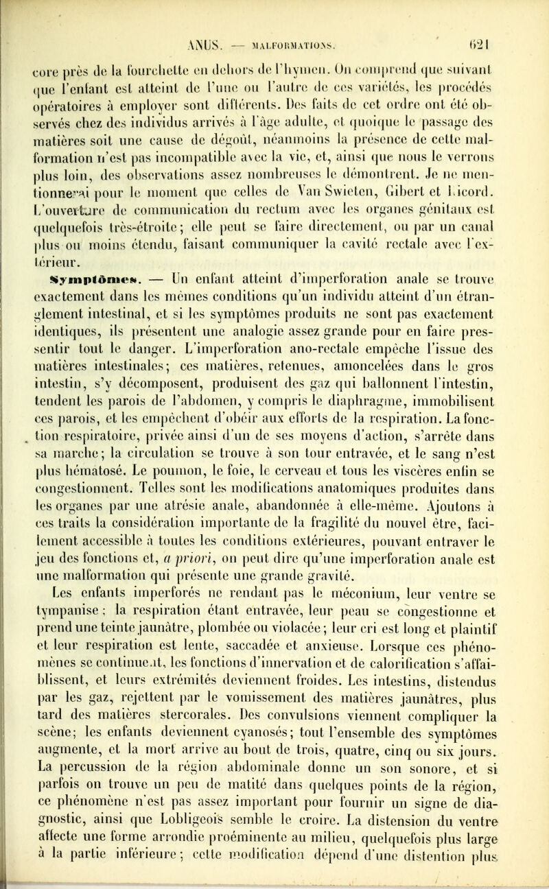 core près de la l'ourchelte en dehors de riiyiiieii. On comprend (jue snivani (|ue l'enfant est atteint de l'une ou l'autre de (u^.s variétés, les procédés opératoires à employer sont diilérents. Des faits de cet ordre ont été ob- servés chez des individus arrivés à l'âge adulte, et quoique le passage des matières soit une cause de dégoût, néanmoins la présence de cette mal- formation n'est pas incompatible avec la vie, et, ainsi que nous le verrons plus loin, des observations assez nombreuses le démontrent. Je ne men- tionne?'^\i pour le moment que celles de Van Swieten, Gibert et bicord. L'ouveïiure de conununicatiori du rectum avec les organes génitaux est quelquefois très-étroite; elle peut se faire directement, ou par un canal plus ou moins étendu, faisant communiquer la cavité rectale avec l'ex- térieur. SiympfônieM. — Un enfant atteint d'imperforation anale se trouve exactement dans les mêmes conditions qu'un individu atteint d'un étran- glement intestinal, et si les symptômes produits ne sont pas exactement identiques, ils présentent une analogie assez grande pour en faire pres- sentir tout le danger. L'imperforation ano-rectale empêche l'issue des matières intestinales; ces matières, retenues, amoncelées dans le gros intestin, s'y décomposent, produisent des gaz qui ballonnent l'intestin, tendent les parois de l'abdomen, y compris le diaphragiue, immobilisent ces parois, et les empêchent d'obéir aux efforts de la respiration. La fonc- tion respiratoire, privée ainsi d'un de ses moyens d'action, s'arrête dans sa marche ; la circulation se trouve à son tour entravée, et le sang n'est j)lus hématosé. Le poumon, le foie, le cerveau et tous les viscères enhn se congestionnent. Telles sont les modifications anatomiques produites dans les organes par une atrésie anale, abandonnée à elle-même. Ajoutons à ces traits la considération importante de la fragilité du nouvel être, faci- lement accessible à toutes les conditions extérieures, pouvant entraver le jeu des fonctions et, a priori, on peut dire qu'une imperforation anale est une malformation qui présente une grande gravité. Les enfants imperforés ne rendant pas le méconium, leur ventre se tympanise ; la respiration étant entravée, leur peau se congestionne et prend une teinte jaunâtre, plombée ou violacée; leur cri est long et plaintif et leur respiration est lente, saccadée et anxieuse. Lorsque ces phéno- mènes se continuait, les fonctions d'innervation et de calorification s'affai- blissent, et leurs extrémités deviennent froides. Les intestins, distendus par les gaz, rejettent par le vomissement des matières jaunâtres, plus tard des matières stercorales. Des convulsions viennent compliquer la scène; les enfants deviennent cyanosés; tout l'ensemble des symptômes augmente, et la mort arrive au bout de trois, quatre, cinq ou six jours. La percussion de la région abdominale donne un son sonore, et si parfois on trouve un peu de matité dans quelques points de la région, ce phénomène n'est pas assez important pour fournir un signe de dia- gnostic, ainsi que Lobtigeois semble le croire. La distension du ventre affecte une forme arrondie proéminente au milieu, quelquefois plus large à la partie inférieure; cette modincatioii dépend d'une distention plus