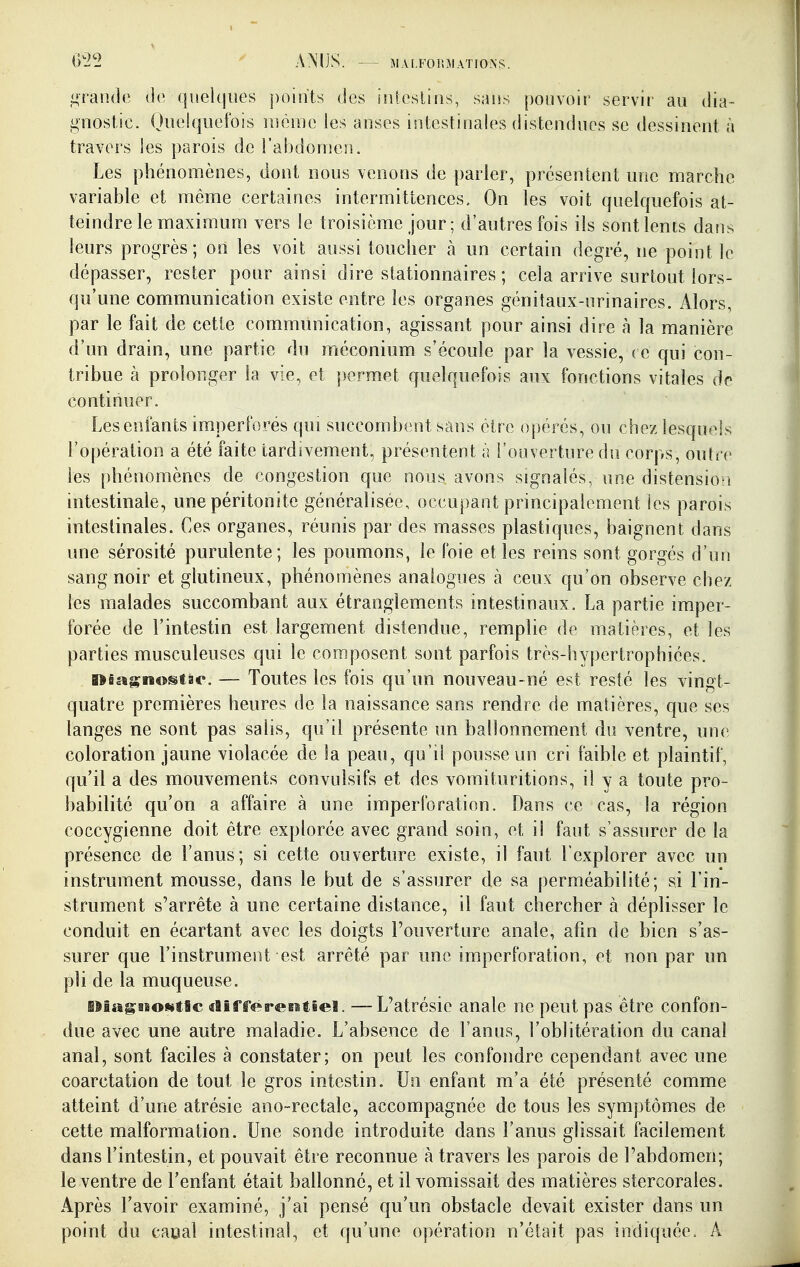 AMJS. M.U.FOÎiMATIOXS. jurande de. qi!ek|iies points des iniosiios, sans pouvoir servir au dia- gnostic. Oiielqiicfois même les anses intestinales distendues se dessinent à travers les parois de l'abdonîen. Les phénomènes, dont nous venons de parler, présentent une marche variable et même certaines intermittences. On les voit quelquefois at- teindre le maximum vers le troisième jour; d'autres fois ils sont lents dans leurs progrès; on les voit aussi toucher à un certain degré, ne point le dépasser, rester pour ainsi dire stationnaires ; cela arrive surtout lors- qu'une communication existe entre les organes génitaux-urinaires. Alors, par le fait de cette communication, agissant pour ainsi dire à la manière d'un drain, une partie du méconium s'écoule par la vessie, ( e qui con- tribue à prolonger la vie, et ])ermet quelquefois aux fonctions vitales de continuer. Les enfants imperforés qui succombent sans être opérés, ou chez lesquels l'opération a été faite tardivement, présentent à l'ouverture du corps, outre les phénomènes de congestion que nous avons signalés, une distensio^i intestinale, une péritonite généralisée, occupant principalement les parois intestinales. Ces organes, réunis par des masses plastiques, baignent dans une sérosité purulente; les poumons, le foie et les reins sont gorgés d'un sang noir et glutineux, phénomènes analogues à ceux qu'on observe chez les malades succombant aux étranglements intestinaux. La partie imper- forée de l'intestin est largement distendue, remplie de matières, et les parties musculeuses qui le composent sont parfois très-hypertrophiées. Kiagnostae. — Toutes les fois qu'un nouveau-né est resté les vingt- quatre premières heures de la naissance sans rendre de matières, que ses langes ne sont pas salis, qu'il présente un ballonnement du ventre, une coloration jaune violacée de la peau, qu'il pousse un cri faible et plaintif, qu'il a des mouvements convulsifs et des vomituritions, il y a toute pro- babilité qu'on a affaire à une imperforation. Dans ce cas, la région coccygienne doit être explorée avec grand soin, et il faut s'assurer de la présence de l'anus; si cette ouverture existe, il faut l'explorer avec un instrument mousse, dans le but de s'assurer de sa perméabilité; si l'in- strument s'arrête à une certaine distance, il faut chercher à déplisser le conduit en écartant avec les doigts l'ouverture anale, afin de bien s'as- surer que l'instrument est arrêté par une imperforation, et non par un pli de la muqueuse. lîiagBBowtSc «lîfferefitieï. — L'atrésie anale ne peut pas être confon- due avec une autre maladie. L'absence de l'anus, l'oblitération du canal anal, sont faciles à constater; on peut les confondre cependant avec une coarctation de tout le gros intestin. Un enfant m'a été présenté comme atteint d'une atrésie ano-rectale, accompagnée de tous les symptômes de cette malformation. Une sonde introduite dans l'anus glissait facilement dans l'intestin, et pouvait être reconnue à travers les parois de l'abdomen; le ventre de l'enfant était ballonné, et il vomissait des matières stercorales. Après l'avoir examiné, j'ai pensé qu'un obstacle devait exister dans un point du caoal intestinal, et qu'une opération n'était pas indiquée. A
