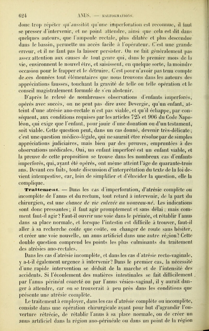 024 AMJS. xMAI.FOr.MATiO.NS. donc trop répcier qii'aussilot qu'une iiiiperi'oration est reconnue, il iaul se presser d'intervenir, et ne point attendre, ainsi que cela est dit dans quelques auteurs, que l'ampoule rectale, plus dilatée et plus descendue dans le bassin, permette un accès facile à l'opérateur. C'est une grande erreur, et il ne faut pas la laisser persister. On ne fait généralement pas assez attention aux causes de tout genre qui, dans le premier mois de la vie, environnent le nouvel être, et saisissent, en quelque sorte, la moindre occasion pour le frapper et le détruire. C'est pour n'avoir pas tenu compte de .ces données tout élémentaires que nous trouvons dans les auteurs des appréciations fausses, touchant la gravité de telle ou telle opération et le conseil magistralement formulé de s'en abstenir. D'après le relevé de nombreuses observations d'enfants imperforés, opérés avec succès, on ne peut pas dire avec Devergie, qu'un enfant, at- teint d'une atrésie ano-rectale n'est pas viable, et qu'il échappe, par con- séquent, aux conditions requises par les articles 725 et 906 du Code Napo- léon, qui exige que l'enfant, pour jouir d'une donation ou d'un testament, soit viable. Cette question peut, dans un cas donné, devenir très-délicate; c'est une question médico-légale, qui ne saurait être résolue par de simples appréciations judiciaires, mais bien par des preuves, empruntées à des observations médicales. Oui, un enfant imperforé est un enfant viable, et la preuve de cette proposition se trouve dans les nombreux cas d'enfants imperforés, qui, ayant été opérés, ont même atteint l'âge de quarante-trois ans. Devant ces faits, toute discussion d'interprétation du texte de la loi de- vient intempestive, car, loin de simplifier et d'élucider la question, elle la complique. Traitement. — Dans les cas d'imperforation, d'atrésie complète ou incomplète de l'anus et du rectum, tout retard à intervenir, de la part du chirurgien, est une chance de vie enlevée au nouveau-né. Les indications sont donc pressantes ; il faut agir promptement et sans délai ; mais com- ment faut-il agir? Faut-il ouvrir une voie dans le périnée, et rétablir l'anus dans sa place normale, et lorsque l'intestin est difficile à trouver, faut-il aller à sa recherche coûte que coûte, ou changer de route sans hésiter, et créer une voie nouvelle, un anus artihciel dans une autre répjion? Cette double question comprend les points les plus culminants du traitement des atrésies ano-rectales. Dans les cas d'atrésie incomplète, et dans les cas d'atrésie recto-vaginale, y a-t-il également urgence à intervenir? Dans le premier cas, la nécessité d'une rapide intervention se déduit de la marche et de l'intensité des accidents. Si l'écoulement des matières intestinales se fait difficilement par l'anus périnéal coarcté ou par l'anus vésico-vaginal, il y aurait dan- ger à attendre, car on se trouverait h peu près dans les conditions que présente une atrésie complète. Le traitement à employer, dans les cas d'atrésie complète ou incomplète, consiste dans une opération chirurgicale ayant pour but d'agrandir l'ou- verture rétrécie, de rétablir l'anus à sa place normale, ou de créer un anus artificiel dans la région ano-périnéale ou dans un point de la région
