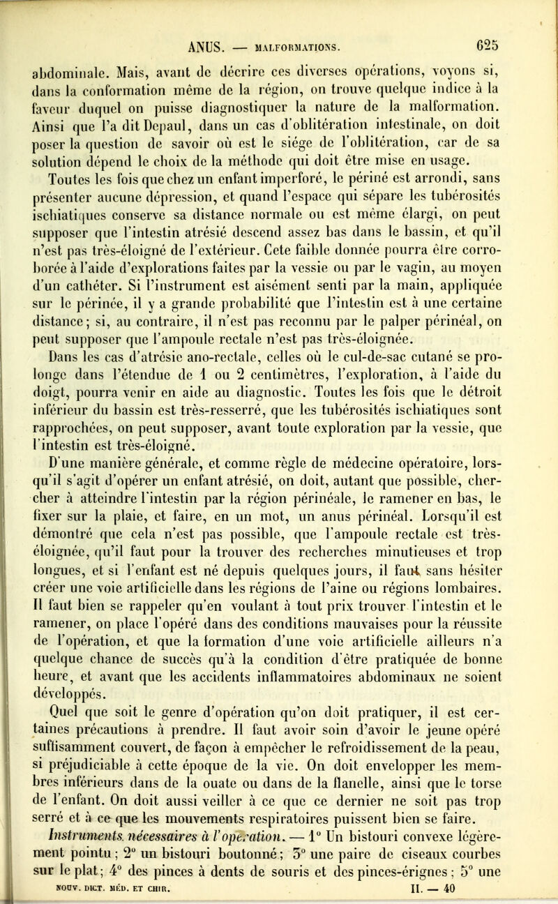 abdominale. Mais, avant de décrire ces diverses opérations, voyons si, dans la conformation même de la région, on trouve quelque indice à la faveur duquel on puisse diagnostiquer la nature de la malformation. Ainsi que l'aditDcpaul, dans un cas d'oblitération intestinale, on doit poser la question de savoir où est le siège de l'oblitération, car de sa solution dépend le choix de la méthode qui doit être mise en usage. Toutes les fois que chez un enfant imperforé, le périné est arrondi, sans présenter aucune dépression, et quand l'espace qui sépare les tubérosités ischiatiques conserve sa distance normale ou est même élargi, on peut supposer que l'intestin atrésié descend assez bas dans le bassin, et qu'il n'est pas très-éloigné de l'extérieur. Cote faible donnée pourra être corro- borée à l'aide d'explorations faites par la vessie ou par le vagin, au moyen d'un cathéter. Si l'instrument est aisément senti par la main, appliquée sur le périnée, il y a grande probabilité que l'intestin est à une certaine distance; si, au contraire, il n'est pas reconnu par le palper périnéal, on peut supposer que l'ampoule rectale n'est pas très-éloignée. Dans les cas d'atrésie ano-rectale, celles où le cul-de-sac cutané se pro- longe dans l'étendue de 1 ou 2 centimètres, l'exploration, à l'aide du doigt, pourra venir en aide au diagnostic. Toutes les fois que le détroit inférieur du bassin est très-resserré, que les tubérosités ischiatiques sont rapprochées, on peut supposer, avant toute exploration par la vessie, que l'intestin est très-éloigné. D'une manière générale, et comme règle de médecine opératoire, lors- qu'il s'agit d'opérer un enfant atrésié, on doit, autant que possible, cher- cher à atteindre l'intestin parla région périnéale, le ramener en bas, le fixer sur la plaie, et faire, en un mot, un anus périnéal. Lorsqu'il est démontré que cela n'est pas possible, que l'ampoule rectale est très- éloignée, qu'il faut pour la trouver des recherches minutieuses et trop longues, et si l'enfant est né depuis quelques jours, il fau4 sans hésiter créer une voie artiticielle dans les régions de l'aine ou régions lombaires. Il faut bien se rappeler qu'en voulant à tout prix trouver l'intestin et le ramener, on place l'opéré dans des conditions mauvaises pour la réussite de l'opération, et que la formation d'une voie artificielle ailleurs n'a quelque chance de succès qu'à la condition d'être pratiquée de bonne heure, et avant que les accidents inflammatoires abdominaux ne soient développés. Quel que soit le genre d'opération qu'on doit pratiquer, il est cer- taines précautions à prendre. Il faut avoir soin d'avoir le jeune opéré suftisamment couvert, de façon à empêcher le refroidissement de la peau, si préjudiciable à cette époque de la vie. On doit envelopper les mem- bres inférieurs dans de la ouate ou dans de la flanelle, ainsi que le torse de l'enfant. On doit aussi veiller à ce que ce dernier ne soit pas trop serré et à ce que les mouvements respiratoires puissent bien se faire. Instrmnents. nécessaires à l'opération. — 1 Un bistouri convexe légère- ment pointu ; 2 un bistouri boutonné ; 5° une paire de ciseaux courbes sur le plat ; 4'^ des pinces à dents de souris et des pinces-érignes ; 5° une KODV. DICT. MÉD. ET CHIR. II. 40