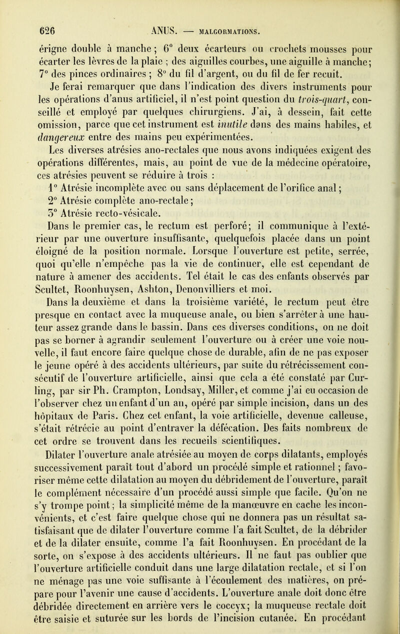 érigne double à manche ; 6*^ deux écarteurs ou crochets mousses pour écarter les lèvres de la plaie ; des aiguilles courbes, une aiguille à manche; 7*^ des pinces ordinaires ; 8° du fil d'argent, ou du fil de fer recuit. Je ferai remarquer que dans l'indication des divers instruments pour les opérations d'anus artificiel, il n'est point question du trois-quart, con- seillé et employé par quelques chirurgiens. J'ai, à dessein, fait cette omission, parce que cet instrument est inutile dans des mains habiles, et dangereux entre des mains peu expérimentées. Les diverses atrésies ano-rectales que nous avons indiquées exigent des opérations différentes, mais, au point de vue de la médecine opératoire, ces atrésies peuvent se réduire à trois : 1^ Atrésie incomplète avec ou sans déplacement de l'orifice anal ; T Atrésie complète ano-rectale ; S** Atrésie recto-vésicale. Dans le premier cas, le rectum est perforé; il communique à l'exté- rieur par une ouverture insuffisante, quelquefois placée dans un point éloigné de la position normale. Lorsque l'ouverture est petite, serrée, quoi qu'elle n'empêche pas la vie de continuer, elle est cependant de nature à amener des accidents. Tel était le cas des enfants observés par Scultet, Roonhuysen, Ashton, Denonvilliers et moi. Dans la deuxième et dans la troisième variété, le rectum peut être presque en contact avec la muqueuse anale, ou bien s'arrêter à une hau- teur assez grande dans le bassin. Dans ces diverses conditions, on ne doit pas se borner à agrandir seulement l'ouverture ou à créer une voie nou- velle, il faut encore faire quelque chose de durable, afin de ne pas exposer le jeune opéré à des accidents ultérieurs, par suite du rétrécissement con- sécutif de l'ouverture artificielle, ainsi que cela a été constaté par Cur- ling, par sir Ph. Crampton, Londsay, Miller, et comme j'ai eu occasion de l'observer chez un enfant d'un an, opéré par simple incision, dans un des hôpitaux de Paris. Chez cet enfant, la voie artificielle, devenue calleuse, s'était rétrécic au point d'entraver la défécation. Des faits nombreux de cet ordre se trouvent dans les recueils scientifiques. Dilater l'ouverture anale atrésiée au moyen de corps dilatants, employés successivement paraît tout d'abord un procédé simple et rationnel ; favo- riser même cette dilatation au moyen du débridement de l'ouverture, paraît le complément nécessaire d'un procédé aussi simple que facile. Qu'on ne s'y trompe point ; la simplicité même de la manœuvre en cache les incon- vénients, et c'est faire quelque chose qui ne donnera pas un résultat sa- tisfaisant que de dilater l'ouverture comme l'a fait Scultet, de la débrider et de la dilater ensuite, comme l'a fait Roonhuysen. En procédant de la sorte, on s'expose à des accidents ultérieurs. Il ne faut pas oublier que l'ouverture artificielle conduit dans une large dilatation rectale, et si l'on ne ménage pas une voie suffisante à l'écoulement des matières, on pré- pare pour l'avenir une cause d'accidents. L'ouverture anale doit donc être débridée directement en arrière vers le coccyx ; la muqueuse rectale doit être saisie et suturée sur les bords de l'incision cutanée. En procédant