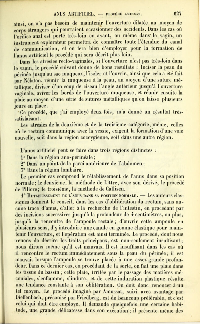 ainsi, on n'a pas besoin de maintenir l'ouverture dilatée au moyen de corps étrangers qui pourraient occasionner des accidents. Dans les cas où l'orifice anal est porté très-loin en avant, ou môme dans' le vagin, un instrument explorateur permettra de connaître toute l'étendue du canal de communication, et on tera bien d'employer pour la formation de l'anus artificiel le procédé qui sera décrit plus loin. Dans les atrésies recto-vaginales, si l'ouverture n'est pas très-loin dans le vagin, le procédé suivant donne de bons résultats : Inciser la peau du périnée jusqu'au sac muqueiix, l'isoler et l'ouvrir, ainsi que cela a été fait par Nélaton, réunir la muqueuse à la peau, au moyen d'une suture mé- tallique, diviser d'un coup de ciseau l'angle antérieur jusqu'à l'ouverture vaginale, aviver les bords de l'ouverture muqueuse, et réunir ensuite la plaie au moyen d'une série de sutures métalliques qu'on laisse plusieurs jours en place. Ce procédé, que j'ai employé deux fois, m'a donné un résultat très- satisfaisant. Les atrésies de la deuxième et de la troisième catégorie, même, celles où le rectum communique avec la vessie, exigent la formation d'une voie nouvelle, soit dans la région coccygienne, soit dans une autre région. L'anus artificiel peut se faire dans trois régions distinctes : 1» Dans la région ano-périnéale ; 2*^ Dans un point de la paroi antérieure de l'abdomen ; Dans la région lombaire. Le premier cas comprend le rétablissement de l'anus dans sa position normale; le deuxième, la méthode de Littre, avec son dérivé, le procédé de Pillore; le troisième, la méthode de Callisen. 1 Rétablissement de l'anus dans sa position normale. — Les auteurs clas- siques donnent le conseil, dans les cas d'oblitération du rectum, sans au- cune trace d'anus, d'aller à la recherche de l'intestin, en procédant par des incisions successives jusqu'à la profondeur de 4 centimètres, ou plus, jusqu'à la rencontre de l'ampoule rectale ; d'ouvrir cette ampoule en plusieurs sens, d'y introduire une canule en gomme élastique pour main- tenir l'ouverture, et l'opération est ainsi terminée. Le procédé, dont nous venons de décrire les traits principaux, est non-seulement insuffisant ; nous dirons même qu'il est mauvais. Il est insuffisant dans les cas où il rencontre le rectum immédiatement sous la peau du périnée ; il est mauvais lorsque l'ampoule se trouve placée à une assez grande profon- deur. Dans ce dernier cas, en procédant de la sorte, on fait une plaie dans les tissus du bassin ; cette plaie, irritée par le passage des matières mé- coniales, s'enflamme, s'indure, et de cette induration plastique résulte une tendance constante à son oblitération. On doit donc renoncer à un tel moyen. Le procédé imaginé par Amussat, suivi avec avantage par Dieffenbach, préconisé par Friedberg, est de beaucoup préférable, et c'est celui qui doit être employé. Il demande quelquefois une certaine habi- tude, une grande délicatesse dans son exécution ; il présente même des