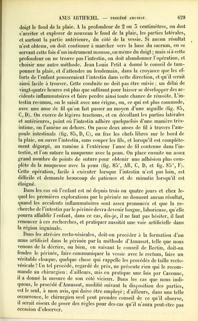 doigt le fond de la plaie. A la profondeur de 2 ou o centimètres, on doit s'arrêter et explorer de nouveau le fond de la plaie, les parties latérales, et surtout la partie antérieure, du côté de la vessie. Si aucun résultat n'est obtenu, on doit continuer à marclier vers la base du sacrum, en se servant cette fois d'un instrument mousse, ou même du doigt ; mais si à cette profondeur on ne trouve pas l'intestin, on doit abandonner l'opération, et choisir une autre méthode. Jean Louis Petit a donné le conseil de tam- ponner la plaie, et d'attendre au lendemain, dans la croyance que les ef- forts de l'enfant pousseraient l'intestin dans cette direction, et qu'il serait ainsi facile à trouver. Cette conduite ne doit pas être sui\ie ; un délai de vingt-quatre heures est plus que suffisant pour laisser se développer des ac- cidents inflammatoires et faire perdre ainsi toute chance de réussite. L'in- testin reconnu, on le saisit avec une érigne, ou, ce qui est plus commode, avec une anse de fd qu'on fait passer au moyen d'une aiguille (hg. 85, C, D). On exerce de légères tractions, et en décollant les parties latérales et antérieures, point où l'intestin adhère quelquefois d'une manière très- intime, on l'amène au dehors. On passe deux anses de fil à travers l'am- poule intestinale (fig. 85, D, C), on fixe les chefs libres sur le bord de la plaie, on ouvre l'intestin, sans couper les fils, et lorsqu'il est complète- ment dégorgé, on ramène à l'extérieur l'anse de fil contenue dans l'in- testin, et l'on suture la muqueuse avec la peau. On place ensuite un assez grand nombre de points de suture pour obtenir une adhésion plus com- plète de la muqueuse avec la peau (fig. 85', AB, C, D, et fig. 85'', F). Cette opération, facile a exécuter lorsque l'intestin n'est pas loin, est difficile et demande beaucoup de patience et de minutie lorsqu'il est éloigné. Dans les cas où l'enfant est né depuis trois ou quatre jours et chez le- quel les premières explorations par le périnée ne donnent aucun résultat, quand les accidents inflammatoires sont assez prononcés et que la re- cherche de l'intestin par le périnée devra devenir longue, laborieuse, qu'elle pourra affaiblir l'enfant, dans ce cas, dis-je, il ne faut pas hésiter, il faut renoncer à ces recherches, et pratiquer aussitôt une voie artificielle dans la région inguinale. Dans les atrésies recto-vésicales, doit-on procéder à la formation d'un anus artificiel dans le périnée par la méthode d'Amussat, telle que nous venons de la décrire, ou bien, en suivant le conseil de Bertin, doit-on fendre le périnée, faire communiquer la vessie avec le rectum, faire un véritable cloaque, quelque chose qui rappelle les procédés de taille rccto- vésicale? Un tel procédé, regardé de près, ne présente rien qui le recom- mande au chirurgien; d'ailleurs, mis en pratique une fois par Cavenne, il a donné la mesure de son côté vicieux. Dans les cas que nous indi- quons, le procédé d'Amussat, modifié suivant la disposition des parties, est le seul, à mon avis, qui doive être employé ; d'ailleurs, dans une telle occurrence, le chirurgien seul peut prendre conseil de ce qu'il observe, il serait oiseux de poser des règles pour des cas qu'il n'aura peut-être pas occasion d'observer.