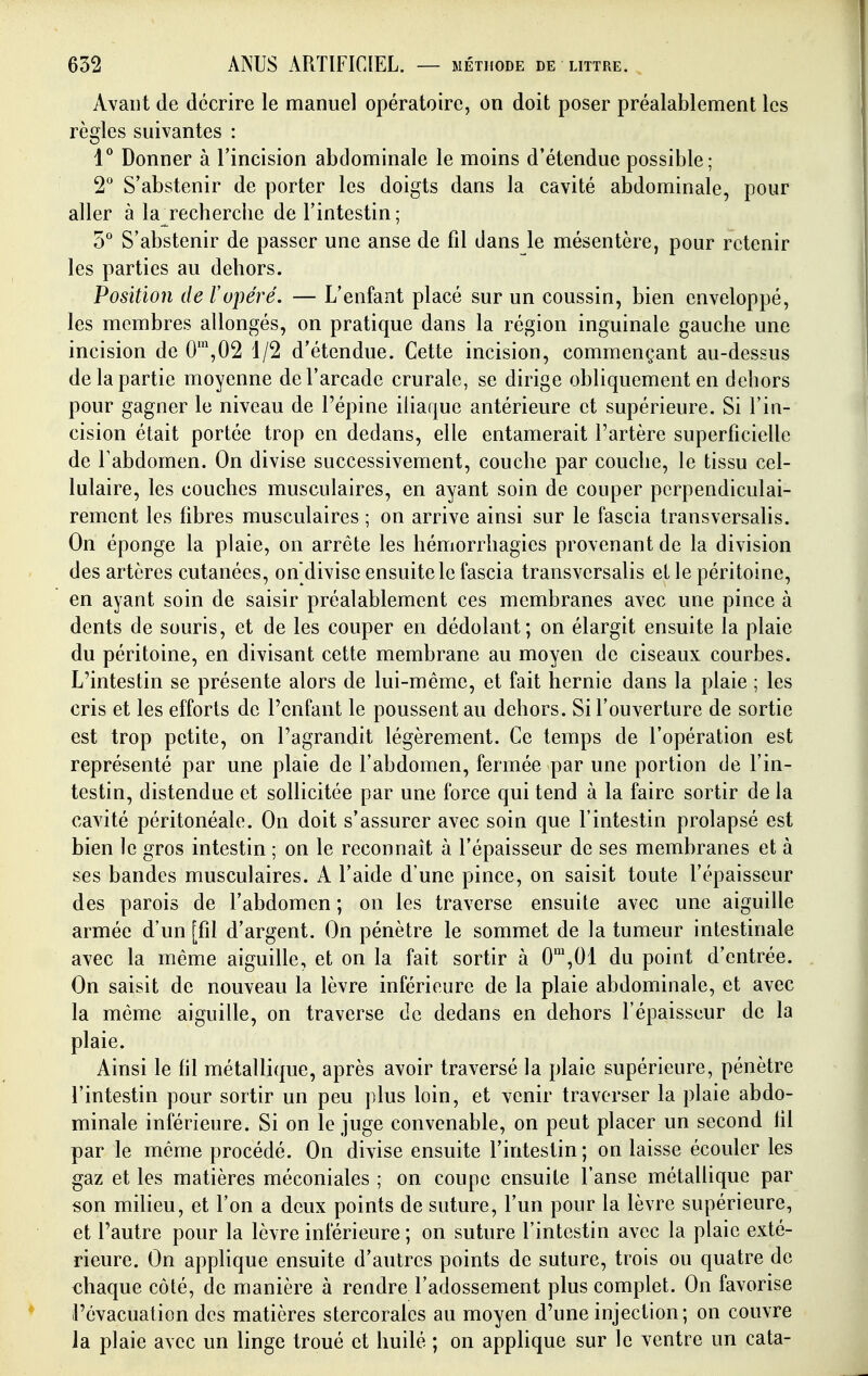 Avant de décrire le manuel opératoire, on doit poser préalablement les règles suivantes : V Donner à l'incision abdominale le moins d'étendue possible; 2° S'abstenir de porter les doigts dans la cavité abdominale, pour aller à la recherche de l'intestin; o S'abstenir de passer une anse de fil dans le mésentère, pour retenir les parties au dehors. Position de F opéré. — L'enfant placé sur un coussin, bien enveloppé, les membres allongés, on pratique dans la région inguinale gauche une incision de 0',02 1/2 d'étendue. Cette incision, commençant au-dessus de la partie moyenne de l'arcade crurale, se dirige obliquement en dehors pour gagner le niveau de l'épine iliaque antérieure et supérieure. Si l'in- cision était portée trop en dedans, elle entamerait l'artère superficielle de Fabdomen. On divise successivement, couche par couche, le tissu cel- lulaire, les couches musculaires, en ayant soin de couper perpendiculai- rement les fibres musculaires ; on arrive ainsi sur le fascia transversalis. On éponge la plaie, on arrête les hémorrhagies provenant de la division des artères cutanées, on divise ensuite le fascia transversalis et le péritoine, en ayant soin de saisir préalablement ces membranes avec une pince à dents de souris, et de les couper en dédolant; on élargit ensuite la plaie du péritoine, en divisant cette membrane au moyen de ciseaux courbes. L'intestin se présente alors de lui-même, et fait hernie dans la plaie ; les cris et les efforts de l'enfant le poussent au dehors. Si l'ouverture de sortie est trop petite, on l'agrandit légèrement. Ce temps de l'opération est représenté par une plaie de Fabdomen, fermée par une portion de l'in- testin, distendue et sollicitée par une force qui tend à la faire sortir de la cavité péritonéale. On doit s'assurer avec soin que l'intestin prolapsé est bien le gros intestin ; on le reconnaît à l'épaisseur de ses membranes et à ses bandes musculaires. A l'aide d'une pince, on saisit toute l'épaisseur des parois de l'abdomen ; on les traverse ensuite avec une aiguille armée d'un [fil d'argent. On pénètre le sommet de la tumeur intestinale avec la même aiguille, et on la fait sortir à 0',01 du point d'entrée. On saisit de nouveau la lèvre inférieure de la plaie abdominale, et avec la même aiguille, on traverse de dedans en dehors l'épaisseur de la plaie. Ainsi le fil métallique, après avoir traversé la plaie supérieure, pénètre l'intestin pour sortir un peu plus loin, et venir traverser la plaie abdo- minale inférieure. Si on le juge convenable, on peut placer un second fil par le même procédé. On divise ensuite Fintestin; on laisse écouler les gaz et les matières méconiales ; on coupe ensuite l'anse métallique par son milieu, et l'on a deux points de suture, l'un pour la lèvre supérieure, et l'autre pour la lèvre inférieure ; on suture Fintestin avec la plaie exté- rieure. On applique ensuite d'autres points de suture, trois ou quatre de chaque côté, de manière à rendre Fadossement plus complet. On favorise l'évacuation des matières stercorales au moyen d'une injection; on couvre la plaie avec un linge troué et huilé ; on applique sur le ventre un cata-