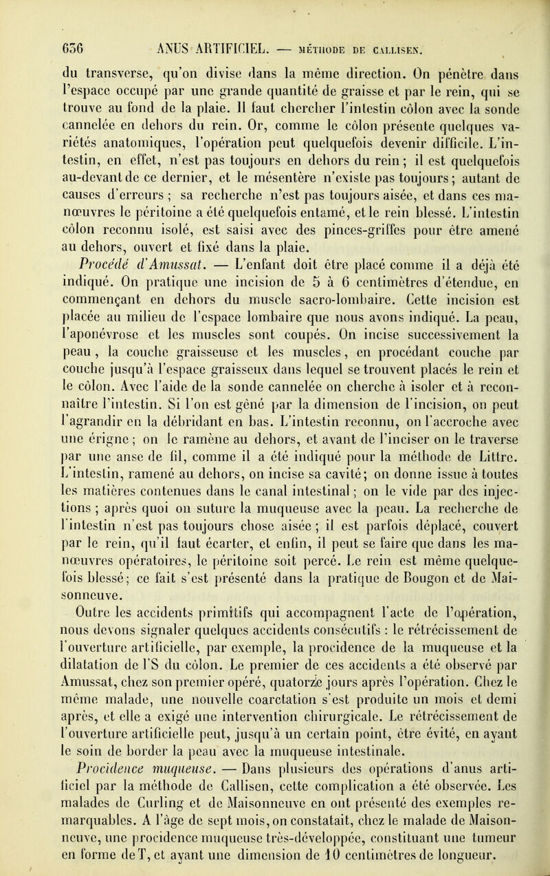 (lu transverse, qu'on divise dans la même direction. On pénètre dans l'espace occupé par une grande quantité de graisse et par le rein, qui se trouve au fond de la plaie. Il faut chercher l'intestin côlon avec la sonde cannelée en dehors du rein. Or, comme le côlon présente quelques va- riétés anatomiques, l'opération peut quelquefois devenir difficile. L'in- testin, en effet, n'est pas toujours en dehors du rein; il est quelquefois au-devant de ce dernier, et le mésentère n'existe pas toujours ; autant de causes d'erreurs ; sa recherche n'est pas toujours aisée, et dans ces ma- nœuvres le péritoine a été quelquefois entamé, et le rein blessé. L'intestin côlon reconnu isolé, est saisi avec des pinces-griffes pour être amené au dehors, ouvert et fixé dans la plaie. Procédé (rAmussat. — L'enfant doit être placé comme il a déjà été indiqué. On pratique une incision de 5 à 6 centimètres d'étendue, en commençant en dehors du muscle sacro-lombaire. Cette incision est placée au milieu de l'espace lombaire que nous avons indiqué. La peau, l'aponévrose et les muscles sont coupés. On incise successivement la peau , la couche graisseuse et les muscles, en procédant couche par couche jusqu'à l'espace graisseux dans lequel se trouvent placés le rein et le côlon. Avec l'aide de la sonde cannelée on cherche à isoler et à recon- naître l'intestin. Si l'on est gêné par la dimension de l'incision, on peut l'agrandir en la débridant en bas. L'intestin reconnu, on l'accroche avec une érigne ; on le ramène au dehors, et avant de l'inciser on le traverse par une anse de fil, comme il a été indiqué pour la méthode de Littre. L'intestin, ramené au dehors, on incise sa cavité; on donne issue à toutes les matières contenues dans le canal intestinal ; on le vide par des injec- tions ; après quoi on suture la muqueuse avec la peau. La recherche de l'intestin n'est pas toujours chose aisée ; il est parfois déplacé, couvert par le rein, qu'il faut écarter, et enfin, il peut se faire que dans les ma- nœuvres opératoires, le péritoine soit percé. Le rein est même quelque- fois blessé; ce fait s'est présenté dans la pratique de Bougon et de Mai- sonneuve. Outre les accidents primitifs qui accompagnent l'acte de l'opération, nous devons signaler quelques accidents consécutifs : le rétrécissement de l'ouverture artificielle, par exemple, la procidence de la muqueuse et la dilatation de l'S du côlon. Le premier de ces accidents a été observé par Amussat, chez son premier opéré, quatorzle jours après l'opération. Chez le même malade, une nouvelle coarctation s'est produite un mois et demi après, et elle a exigé une intervention chirurgicale. Le rétrécissement de l'ouverture artificielle peut, jusqu'à un certain point, être évité, en ayant le soin de border la peau avec la muqueuse intestinale. Procidence muqueuse. — Dans plusieurs des opérations d'anus arti- ficiel par la méthode de Callisen, cette complication a été observée. Les malades de Curling et de Maisonneuve en ont présenté des exemples re- marquables. A l'âge de sept mois, on constatait, chez le malade de Maison- neuve, une procidence muqueuse très-développée, constituant une tumeur en forme deT, et ayant une dimension de 10 centimètres de longueur.