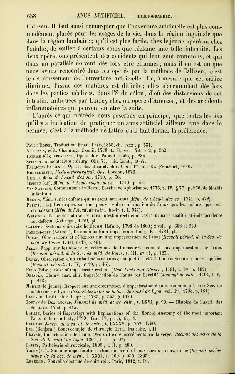 Callisen. Il faut aussi remarquer que l'ouverture artificielle est plus com- modément placée pour les usages de la vie, dans la région inguinale que dans la région lombaire; qu'il est plus facile, chez le jeune opéré ou chez l'adulte, de veiller à certains soins que réclame une telle infirmité. Les deux opérations présentent des accidents qui leur sont communs, et qui dans un parallèle doivent dès lors être éliminés ; mais il en est un que nous avons rencontré dans les opérés par la méthode de Callisen, c'est le rétrécissement de l'ouverture artificielle. Or, à mesure que cet orifice diminue, l'issue des matières est difficile; elles s'accumulent dès lors dans les parties déclives, dans l'S du côlon, d'où des distensions de cet intestin, indiquées par Larrey chez un opéré d'Amussat, et des accidents inflammatoires qui peuvent en être la suite. D'après ce qui précède nous poserons en principe, que toutes les fois qu'il y a indication de pratiquer un anus artificiel ailleurs que dans le périnée, c'est à la méthode de Littre qu'il faut donner la préférence. Paul d'Égine, Traduction Briau. Paris, 1855, ch. Lxxxt, p. 351. Albucasis, edit. Channing, Oxonii, 1778, t. II, sect. 79, v.2,p.552. Fabrice d'Aquapendente, Opéra chir. Patavii, 1666, p. 284. ScuLTET, Armentarium chirurg. Obs. 77, edit. Comt., 1657. Fabricius Hildanus, Opéra, obs. et curât, chir. Cent. P^, ob. 75. Francfurt, 1646. RooMiuYNSEN, Medico-cliirurgical. Obs. London, 1676. Littre, Mém. de l'Acad. des fc, 1710, p. 36. JussiEu [de], Mém. de VAcad. royale des se, 1719, p. 42. Van Swieten, Commentaria in Herm. Boerhaave Aphorismos, 1775, t. IV, § 77, p. 576, de Morbis infantium. Bertin, Mém. sur les enfants qui naissent sans anus [Mém. de l'Acad. des se, 1771, p. 472). Petit (J. L.), Remarques sur quelques vices de conformation de l'anus que les enfants apportent en naissant (Mém. de l'Acad. de chir., in-4°, t. I, 377). Wrisbeug, De pncternaturali et raro intestini recti cum vesica urinaria coalitu, et inde pendente ani defectu. Gœttingœ, 1779, pl. Callisen, Systema chirurgiœ liodiernae. Hafnise, 1798 de 1800; 2 vol., p. 688 et 689. Pappendorfp (Adriani), De ano infantium imperforato. Ludg. Bat. 1781, pl. Dumas, Observations et réflexions sur une imperforation de l'anus [Recueil périod. de la Soc. de méd. de Paris, t. III, nol3, p. 40). Allan, Rapp. sur les observ. et réflexions de Dumas relativement aux imperforations de l'anus [Recueil périod. delà Soc. de méd. de Paris, t. III, n° 14, p. 123). Duret, Observation d'un enfant né sans anus et auquel il a été fait une ouverture pour y suppléer [Recueil périod., t. IV, n°19, p. 45). FoiiD (Edv(^.), Case of imperforate rectum [Med.Facts and Observ., 1791, t. I. p. 102). Desault, Observ. anat. chir. imperforation de l'anus par Leveillc [Journal de chir., 1794, t. V, p. 248). Martin (le jeune), Rapport sur une observation d'imperforation d'anus communiqué de la Soc. de médecine de Lyon [Recueildes actes de la Soc. de santé de Lyon, vol. I, 1798, p. 181 ). Platner, Instit. chir. Leipzig, 1785, p. 545, § 1026. Tout an de Beauregard, Journal de méd. et de chir., t. LXVI, p. 90. — Histoire de l'Acad. des Sciences, 1752, p. 115. Baillie, Séries of Engraviags with Explanations of the Morbid Anatoniy of the most important Parts of human Body, 1799; fasc. IV, pl. 5, fig. 4. RocHARD, Jouru. de méd. et de chir., t. LXXXV. p. 252, 1790. Bell (Benjam.); Cours complet de chirurgie. Trad. française, t. II. Bravais, Imperforation de l'anus avec sortie des excréments par la verge [Recueil des actes de la Soc. de la santé de Lyon, 1801, t. II, p. 97). Lassus, Pathologie chirurgicale, 1806 ; t. II, p. 480. Voisin (F.)., Sur une imperforation extraordinaire de l'anus chez un nouveau-né [Recueil pério- dique de la Soc. de méd., t. XXXI, n 100, p. 535, 1805). Leveillé, Nouvelle doctrine de chirurgie. Paris, 1812, t. P^