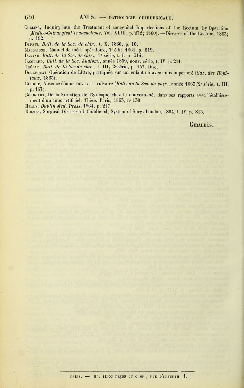 Curling, Inquiry inlo the Treatrnent of congénital Imperfections of the Rectum by Opération [Médico-Chirurgical Transactions. Vol. XLIII, p. 272; 1860). — Diseases of the Rectum. 1865- p. 192. DiPAUL,^////. de la Soc. de chir., t. X, 1860, p. 10. Malgaigne, Manuel de méd. opératoire, 7^ édit. 1861, p. 619. Danyau, Bull, de la Soc. de chir., 1« série, t. I. p. 314. Jacquard, Bull, de la Soc. Anatom., année 1859, nouv. série, t. IV, p. 211. Trélat, Bull, de la Soc de chir., t. III, 2^ série, p. 1.57. Disc. Demarquay, Opération de Littre, pratiquée sur un enfant né avec anus imperforé [Ga2-. des Hôpi- taux, 1865). Berrut, Absence d'anus fut. rect. vulvaire [Bull, de la Soc. de chir., année 1865/2 série, t. III, p. 167). BouRCART, De la Situation de l'S iliaque chez le nouveau-né, dans ses rapports avec l'établisse- ment d'un anus artificiel. Thèse. Paris, 1865, n° 150. Healy, Dublin Med. Press, 1864, p. 217. Holmes, Surgical Diseases of Childhood, System of Surg. London, 1864, t. IV, p. 815. GiRALDÈS. PAIUS. — IMP. SI>:O.N FAÇON '.T C )J1I> , RI E d'lRI UUTH, 1.