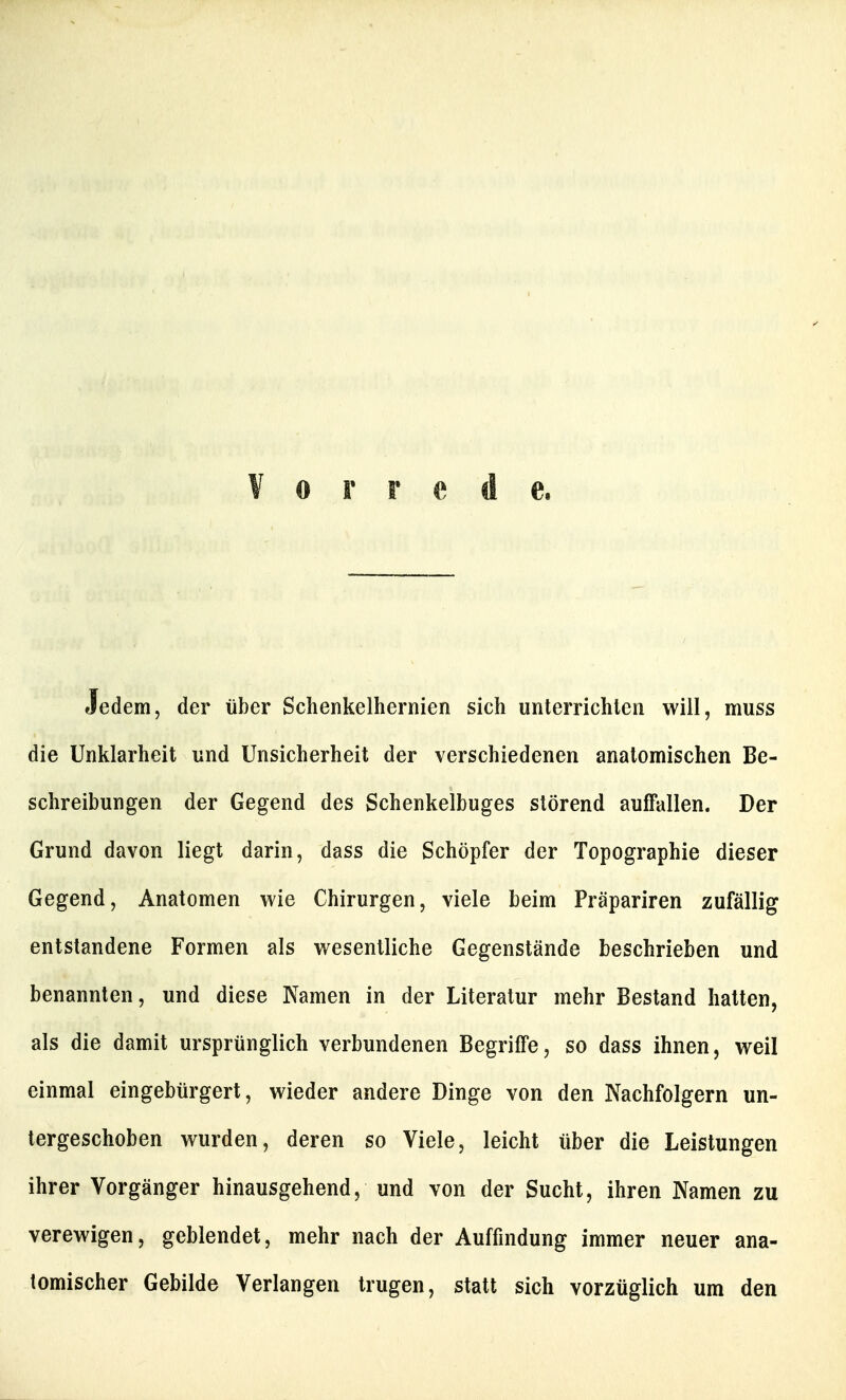 Vorrede. Jedem, der über Sclienkelhernien sich unterrichten will, muss die Unklarheit und Unsicherheit der verschiedenen anatomischen Be- schreibungen der Gegend des Schenkelbuges störend auffallen. Der Grund davon liegt darin, dass die Schöpfer der Topographie dieser Gegend, Anatomen wie Chirurgen, viele beim Präpariren zufällig entstandene Formen als wesentliche Gegenstände beschrieben und benannten, und diese Namen in der Literatur mehr Bestand hatten, als die damit ursprünglich verbundenen Begriffe, so dass ihnen, weil einmal eingebürgert, wieder andere Dinge von den Nachfolgern un- tergeschoben wurden, deren so Viele, leicht über die Leistungen ihrer Vorgänger hinausgehend, und von der Sucht, ihren Namen zu verewigen, geblendet, mehr nach der Auffindung immer neuer ana- tomischer Gebilde Verlangen trugen, statt sich vorzüglich um den