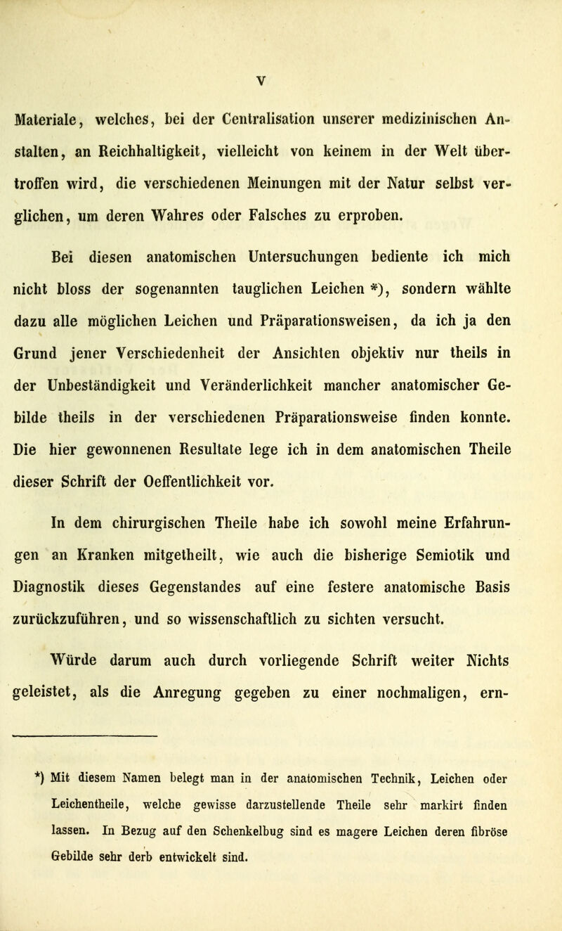 Materiale, welches, bei der Cenlralisalion unserer medizinischen An- stalten, an Reichhaltigkeit, vielleicht von keinem in der Welt über- troffen wird, die verschiedenen Meinungen mit der Natur selbst ver- glichen, um deren Wahres oder Falsches zu erproben. Bei diesen anatomischen Untersuchungen bediente ich mich nicht bloss der sogenannten tauglichen Leichen *), sondern wählte dazu alle möglichen Leichen und Präparationsweisen, da ich ja den Grund jener Verschiedenheit der Ansichten objektiv nur theils in der Unbeständigkeit und Veränderlichkeit mancher anatomischer Ge- bilde theils in der verschiedenen Präparationsweise finden konnte. Die hier gewonnenen Resultate lege ich in dem anatomischen Theile dieser Schrift der Oeffentlichkeit vor. In dem chirurgischen Theile habe ich sowohl meine Erfahrun- gen an Kranken mitgetheilt, wie auch die bisherige Semiotik und Diagnostik dieses Gegenstandes auf eine festere anatomische Basis zurückzuführen, und so wissenschaftlich zu sichten versucht. Würde darum auch durch vorliegende Schrift weiter Nichts geleistet, als die Anregung gegeben zu einer nochmaligen, ern- *) Mit diesem Namen belegt man in der anatomischen Technik, Leichen oder Leichentheile, welche gewisse darzustellende Theile sehr markirt finden lassen. In Bezug auf den Schenkelbug sind es magere Leichen deren fibröse Gebilde sehr derb entwickelt sind.