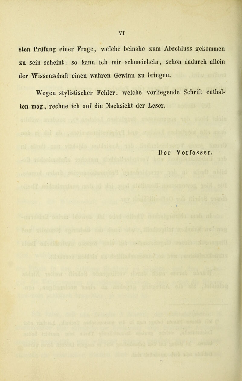 sten Prüfung einer Frage, welche beinahe zum Abschluss gekommen zu sein scheint: so kann ich mir schmeicheln, schon dadurch allein der Wissenschaft einen wahren Gewinn zu bringen. Wegen stylistischer Fehler, welche vorliegende Schrift enthal- ten mag, rechne ich auf die Nachsicht der Leser. Der Verfasser.