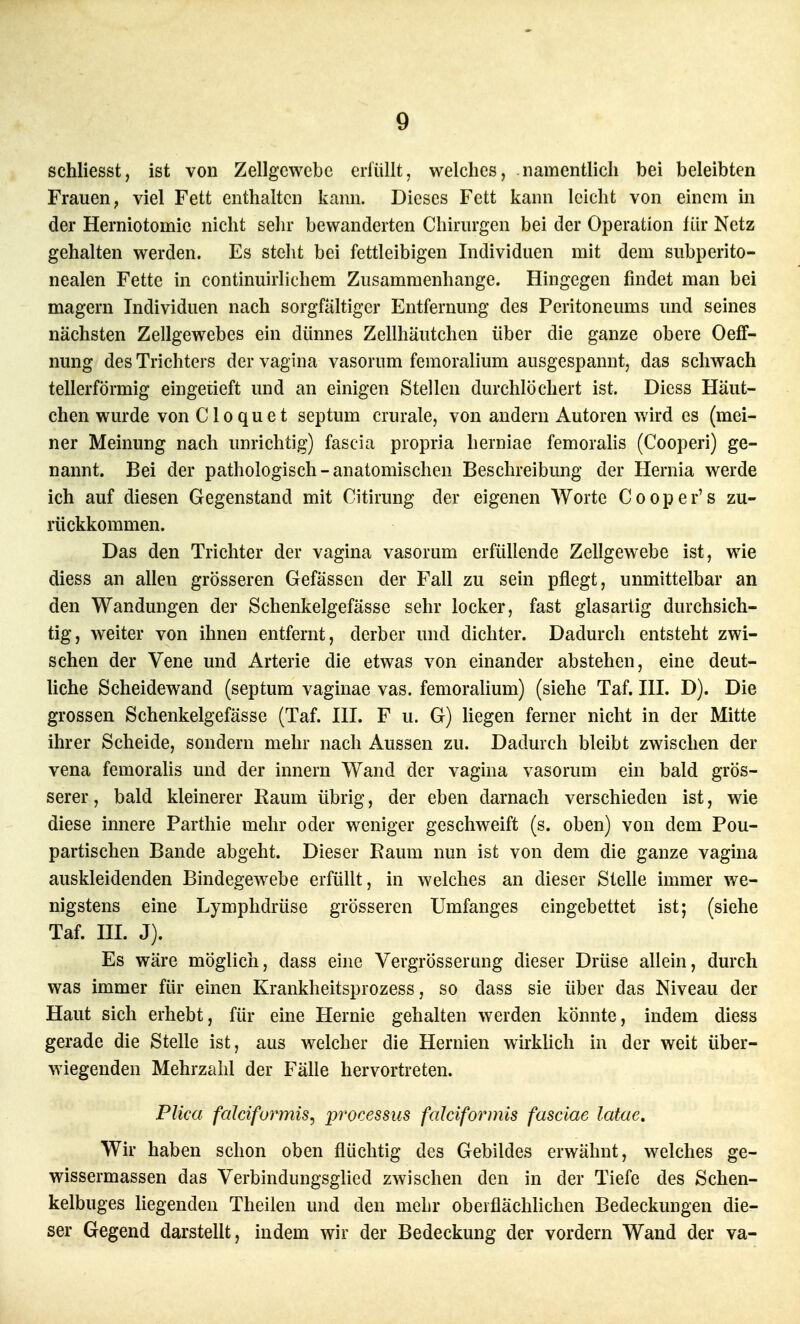 schliesst, ist von Zellgewebe erfüllt, welches, namentlich bei beleibten Frauen, viel Fett enthalten kann. Dieses Fett kann leicht von einem in der Herniotomie nicht sehr bewanderten Chirurgen bei der Operation liir Netz gehalten werden. Es steht bei fettleibigen Individuen mit dem subperito- nealen Fette in continuirlichem Zusammenhange. Hingegen findet man bei magern Individuen nach sorgfältiger Entfernung des Peritoneums und seines nächsten Zellgewebes ein dünnes Zellhäutchen über die ganze obere Oeff- nung des Trichters dervagina vasorum femoralium ausgespannt, das schwach tellerförmig eingeiieft und an einigen Stellen durchlöchert ist. Dicss Häut- chen wurde von C1 o q u e t septum crurale, von andern Autoren wird es (mei- ner Meinung nach unrichtig) fascia propria herniae femoralis (Cooperi) ge- nannt. Bei der pathologisch - anatomischen Beschreibung der Hernia werde ich auf diesen Gegenstand mit Citirung der eigenen Worte Cooper's zu- rückkommen. Das den Trichter der vagina vasorum erfüllende Zellgewebe ist, wie diess an allen grösseren Gefässen der Fall zu sein pflegt, unmittelbar an den Wandungen der Schenkelgefässe sehr locker, fast glasartig durchsich- tig, weiter von ihnen entfernt, derber und dichter. Dadurch entsteht zwi- schen der Vene und Arterie die etwas von einander abstehen, eine deut- liche Scheidewand (septum vaginae vas. femoralium) (siehe Taf. III. D). Die grossen Schenkelgefässe (Taf. III. F u. G) hegen ferner nicht in der Mitte ihrer Scheide, sondern mehr nach Aussen zu. Dadurch bleibt zwischen der vena femoralis und der Innern Wand der vagina vasorum ein bald grös- serer , bald kleinerer Raum übrig, der eben darnach verschieden ist, wie diese innere Parthie mehr oder weniger geschweift (s. oben) von dem Pou- partischen Bande abgeht. Dieser Raum nun ist von dem die ganze vagina auskleidenden Bindegewebe erfüllt, in welches an dieser Stelle immer we- nigstens eine Lymphdrüse grösseren Umfanges eingebettet ist; (siehe Taf. HL J). Es wäre möglich, dass eine Vergrösserang dieser Drüse allein, durch was immer für einen Krankheitsprozess, so dass sie über das Niveau der Haut sich erhebt, für eine Hernie gehalten werden könnte, indem diess gerade die Stelle ist, aus welcher die Hernien wirkUch in der weit über- wiegenden Mehrzahl der Fälle hervortreten. PUca falciformis^ processus falciformis fasciae latae. Wir haben schon oben flüchtig des Gebildes erwähnt, welches ge- wissermassen das Verbindungsglied zwischen den in der Tiefe des Schen- kelbuges liegenden Theilen und den mehr oberflächlichen Bedeckungen die- ser Gegend darstellt, indem wir der Bedeckung der vordem Wand der va-