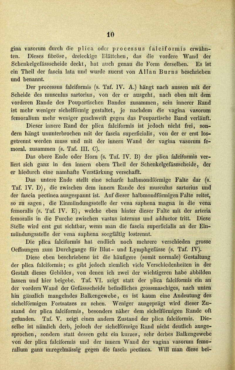 gina vasomm durch die p l i c a oder p r o c e s s u s f a I c i f o rm i s erwähn- ten. Dieses fibröse, dreieckige Blättchen, das die vordere Wand der Schenkelgefässscheide deckt, hat auch genau die Form derselben. Es ist ein Theil der fascia lata und wurde zuerst von Allan Burns beschrieben und benannt. Der Processus falciformis (s. Taf. IV. A.) hängt nach aussen mit der Scheide des musculus sartorius, von der er ausgeht, nach oben mit dem vorderen Kande des Poupartischen Bandes zusammen, sein innerer Rand ist mehr weniger sichelförmig gestaltet, je nachdem die vagina vasorum femoralium mehr weniger geschweift gegen das Poupartische Band verläuft. Dieser innere Rand der plica falciformis ist jedoch nicht frei, son- dern hängt ununterbrochen mit der fascia superficialis, von der er erst los- getrennt werden muss und mit der Innern Wand der vagina vasorum fe- moral, zusammen (s. Taf. III. C). Das obere Ende oder Horn (s. Taf. IV. B) der pfica falciformis ver- liert sich ganz in den Innern obern Theil der Schenkelgefässscheide, der er hiedurch eine namhafte Verstärkung verschafft. Das untere Ende stellt eine scharfe halbmondförmige Falte dar (s. Taf. IV. D), die zwischen dem innern Rande des musculus sartorius und der fascia pectinea ausgespannt ist. Auf dieser halbmondförmigen Falte reitet, so zu sagen, die Einmündungssteile der vena saphena magna in die vena femoralis (s. Taf. IV. E), welche eben hinter dieser Falte mit der arteria femoralis in die Furche zwischen vastus internus und adductor tritt. Diese Stelle wird erst gut sichtbar, wenn man die fascia superficiaHs an der Ein- mündungsstelle der vena saphena sorgfältig lostrennt. Die plica falciformis hat endlich noch mehrere verschieden grosse Oeffnungen zum Durchgange für Blut- und Lymphgefässe (s. Taf. IV). Diese eben beschriebene ist die häufigere (somit normale) Gestaltung der plica falciformis; es gibt jedoch ziemlich viele Verschiedenheiten in der Gestalt dieses Gebildes, von denen ich zwei der wichtigeren habe abbilden lassen und hier beigebe. Taf. VI. zeigt statt der phca falciformis ein an der vordem Wand der Gefässscheide befindhches grossmaschiges, nach unten hin gänzlich mangelndes Balkengewebe, es ist kaum eine Andeutung des sichelförmigen Fortsatzes zu sehen. Weniger ausgeprägt wird dieser Zu- stand der phca falciformis, besonders näher dem sichelförmigen Rande oft gefunden. Taf. V. zeigt einen andern Zustand der plica falciformis. Die- selbe ist nämhch derb, jedoch der sichelförmige Rand nicht deutlich ausge- sprochen, sondern statt dessen geht ein kurzes, sehr derbes Balkengewebe von der plica falciformis und der innern Wand der vagina vasorum femo- rahum ganz unregelmässig gegen die fascia pectinea. Will man diese bei-