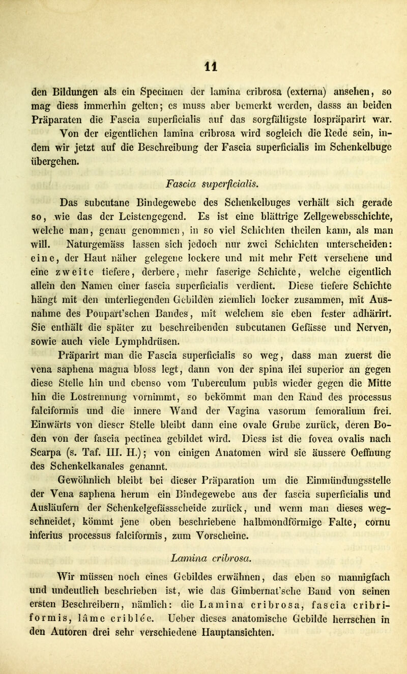 den Bildungen als ein Specimen der lamiiia cribrosa (externa) ansehen, so mag diess immerhin gelten; es muss aber bemerkt werden, dasss an beiden Präparaten die Fascia superficialis auf das sorgfältigste lospräparirt war. Von der eigentlichen lamina cribrosa wird sogleich die liede sein, in- dem wir jetzt auf die Beschreibung der Fascia superficialis im Schenkelbuge übergehen. Fascia superficialis. Das subcutane Bindegewebe des Schenkelbuges verhält sich gerade so, wie das der Leistengegend. Es ist eine blättrige Zellgewebsschichte, welche man, genau genommen, in so viel Schichten Ihcilen kann, als man will. Naturgemäss lassen sieh jedoch nur zwei Schichten unterscheiden: eine, der Haut näher gelegene lockere und mit mehr Feit versehene und eine zweite tiefere, derbere, mehr faserige Schichte, welche eigentlich allein den Namen einer fascia superficialis verdient. Diese tiefere Schichte hängt mit den unterhegenden Gebilden ziemlich locker zusammen, mit Aus- nahme des Poupart'schen Bandes, mit w^elchem sie eben fester adhärirt. Sie enthält die später zu beschreibenden subcutanen Gefässe und Nerven, sowie auch viele Lymphdrüsen. Präparirt man die Fascia superficialis so weg, dass man zuerst die vena saphena magna bloss legt, dann von der spina ilei superior an gegen diese Stelle hin und ebenso vom Tubereulum pubis wieder gegen die Mitte hin die Lostrennung vornimmt, so bekömmt man den Rand des processus falciformis und die innere Wand der Vagina vasorum femoralium frei. Einwärts von dieser Stelle bleibt dann eine ovale Grube zurück, deren Bo- den von der fascia pectinea gebildet wird. Diess ist die fovea ovalis nach Scarpa (s. Taf. III. H.); von einigen Anatomen wird sie äussere Oeffnung des Schenkelkanales genannt. Gewöhnlich bleibt bei dieser Präparation um die Einmünduugsstelle der Vena saphena herum ein Bindegewebe aus der fascia superficialis und Ausläufern der Schenkelgefässscheide zurück, und wenn man dieses weg- schneidet, kömmt jene oben beschriebene halbmondförmige Falte, cornu inferius processus falciformis, zum Vorscheine. Lamina crihrosa. Wir müssen noch eines Gebildes erwähnen, das eben so mannigfach und undeutlich beschrieben ist, wie das Gimbernat'sche Band von seinen ersten Beschreibern, nämlich: die Lamina cribrosa, fascia eribri- formis, lame eribiee. Ueber dieses anatomische Gebilde herrschen in den Autoren drei sehr verschiedene Hauptansichten.