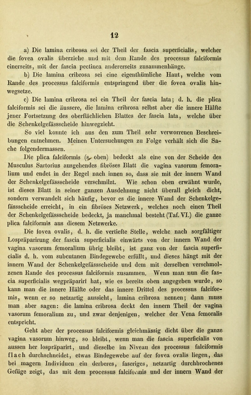 a) Die lamina cribrosa sei der Theil der fascia superficialis ^ welcher die fovea ovalis überziehe und mifc dem Rande des processus falciformis einerseits, mit der fascia pectinea andererseits zusammenhänge. b) Die lamina cribrosa sei eine eigenthümliche Haut, welche vom Rande des processus falciformis entspringend über die fovea ovalis hin- wegsetze. c) Die lamina cribrosa sei ein Theil der fascia lata; d. h. die plica falciformis sei die äussere, die lamina cribrosa selbst aber die innere Hälfte jener Fortsetzung des oberflächlichen Blattes der fascia lata, welche über die Schenkelgefässscheide hinwegzieht. So viel konnte ich aus den zum Theil sehr verworrenen Beschrei- bungen entnehmen. Meinen Untersuchungen zu Folge verhält sich die Sa- che folgendermassen. Die plica falciformis oben) bedeckt als eine von der Scheide des Musculus Sartorius ausgehendes fibröses Blatt die vagina vasorum femora- lium und endet in der Regel nach innen so, dass sie mit der Innern Wand der Schenkelgefässscheide verschmilzt. Wie schon oben erwähnt wurde, ist dieses Blatt in seiner ganzen Ausdehnung nicht überall gleich dicht, sondern verwandelt sich häufig, bevor es die innere Wand der Schenkelge- fässscheide erreicht, in ein fibröses Netzwerk, welches noch einen Theil der Schenkelgefässscheide bedeckt, ja manchmal besteht (Taf. VI.) die ganze plica falciformis aus diesem Netzwerke. Die fovea ovalis, d. h. die vertiefte Stelle, welche nach sorgfältiger Lospräparirung der fascia superficialis einwärts von der Innern Wand der vagina vasorum femoralium übrig bleibt, ist ganz von der fascia superfi- ciahs d. h. vom subcutanen Bindegewebe erfüllt, und dieses hängt mit der Innern Wand der Schenkelgefässscheide und dem mit derselben verschmol- zenen Rande des processus falciformis zusammen. Wenn man nun die fas- cia superficialis wegpräparirf hat, wie es bereits oben angegeben wurde, so kann man die innere Hälfte oder das innere Drittel des processus falcifor- mis, wenn er so netzartig aussieht, lamina cribrosa nennen; dann muss man aber sagen: die lamina cribrosa deckt den innern Theil der vagina vasorum femorahum zu, und zwar denjenigen, welcher der Vena femoralis entspricht. Geht aber der processus falciformis gleichmässig dicht über die ganze vagina vasorum hinweg, so bleibt, wenn man die fascia superficialis von aussen her lospräparirt, und dieselbe im Niveau des processus falciformis flach durchschneidet, etwas Bindegewebe auf der fovea ovalis liegen, das bei magern Individuen ein derberes, faseriges, netzartig durchbrochenes Gefüge zeigt, das mit dem processus falciformis und der innern Wand der