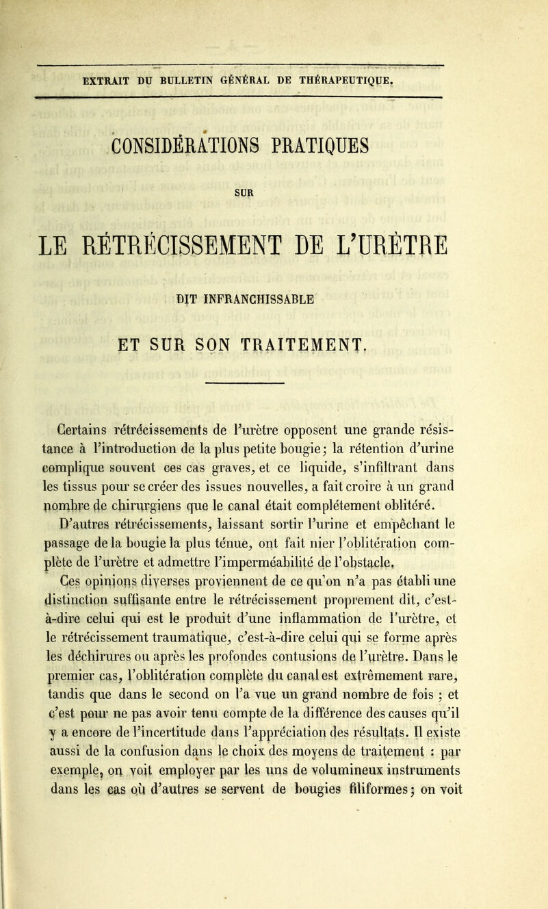 EXTRAIT DU BULLETIN GÉNÉRAL DE THÉRAPEUTIQUE. CONSIDÉRiTIONS PRATIQUES SUR LE RÉTRÉCISSEMENT DE L'URÈTRE DIT INFRANCHISSABLE ET SUR SON TRAITEMENT. Certains rétrécissements de Turètre opposent une grande résis- tance à Fintroduction de la plus petite bougie ; la rétention d'urine complique souvent ces cas graves, et ce liquide, s'infdtrant dans les tissus pour se créer des issues nouvelles, a fait croire à un grand pombre de chirurgiens que le canal était complètement oblitéré. D'autres rétrécissements, laissant sortir Turine et empêchant le passage de la bougie la plus ténue, ont fait nier l'oblitération com- plète de l'urètre et admettre l'imperméabilité de l'obstacle. Ces opinions diyerses proviennent de ce qu'on n'a pas établi une distinction suftisante entre le rétrécissement proprement dit, c'est- à-dire celui qui est le produit d'une inflammation de Turètre, et le rétrécissement traumatique, c'est-à-dire celui qui se forme après les déchirures ou après les profondes contusions de l'urètre. Dans le premier cas, l'oblitération complète du canal est extrêmement rare, tandis que dans le second on l'a vue un grand nombre de fois ; et c'est pour ne pas avoir tenu compte de la différence des causes qu'il y a encore de l'incertitude dans l'appréciation des résultats. Il existe aussi de la confusion dans le choix des moyens de traitement : par exemple, on voit employer par les uns de volumineux instruments