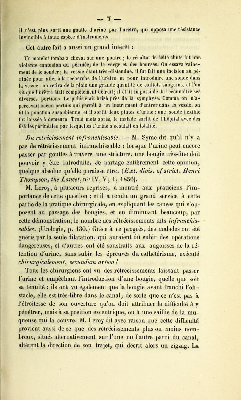 il n'est plus sorti une goutte d'urine par l'urëtre^ qui opposa une résistance invincible à toute espèce d'instruments. Cet autre fait a aussi un grand intérêt : Un matelot tomba à cheval sur une poutre ; le résultat de celte chute fut une violente contusion du périnée^ de la verge et des bourses. On essaya vaine- ment de le sonder ; la vessie étant très-distendue^ il fut fait une incision au pé- rinée pour aller à la recherche de l'urëtre, et pour introduire une sonde dans la vessie : on retira delà plaie une grande quantité de caillots sanguins, et l'on vit que l'uretre était complètement détriiit; il était impossible de reconnaître ses diverses portions. Le pubis était brisé près de la syffiphyâe. Comme on n'a- percevait aucun pertuis qui permît à un instrument d'entrer dans la vessie, on fit la ponction suspubienne et il sortit deux pintes d'urine ; une sonde flexible fut laissée à demeure. Trois mois après, le malade sortit de l'hôpital avec des fistules périnéales par lesquelles l'urine s'écoulait en totalité. Du rétrécissement infranchissable. — M. Syme dit qu^il n^y a pas de rétrécissement infranchissable : lorsque Turine peut encore passer par gouttes à travers une stricture^ une bougie très-line doit pouvoir y être introduite, Je partage entièrement cette opinion^ quelque absolue qu'elle paraisse être* [Ext. divis. of strict. Henri Thompson, the Lancet, IV, V; 1^ 1856)* M. Leroy, à plusieurs reprises^ a montré aux praticiens Tim- portance de cette question ; et il a rendu un grand service à cette partie de la pratique chirurgicale^ en expliquant les causes qui s'op- posent au passage des bougies, et en diminuant beaucoup, par cette démonstration, le nombre des rétrécissements dits infranchis- sables. (Urologie, p. 130.) Grâce à ce progrès, des malades ont été guéris par la seule dilatation, qui auraient dû subir des opérations dangereuses, et d'autres ont été soustraits aux angoisses de la ré- tention d'urine^ sans subir les épreuves du cathétérisme^ exécuté chirurgicalement, secundum artem ! Tous les chirurgiens ont vu des rétrécissements laissant passer l'urine et empêchant l'introduction d'une bougie^ quelle que soit sa ténuité ; ils ont vu également que la bougie ayant franchi l'ob- stacle, elle est très-hbre dans le canal ; de sorte que ce n'est pas à l'étroitesse de son ouverture qu'on doit attribuer la difficulté à y pénétrer, mais à sa position excentrique, ou à une saiUie de la mu- queuse qui la couvre. M. Leroy dit avec raison que cette difficulté provient aussi de ce que des rétrécissements plus ou moins nom- breux, situés alternativement sur l'une ou l'autre paroi du canal, altèrent la direction de son trajet^ qui décrit alors un zigzag. La