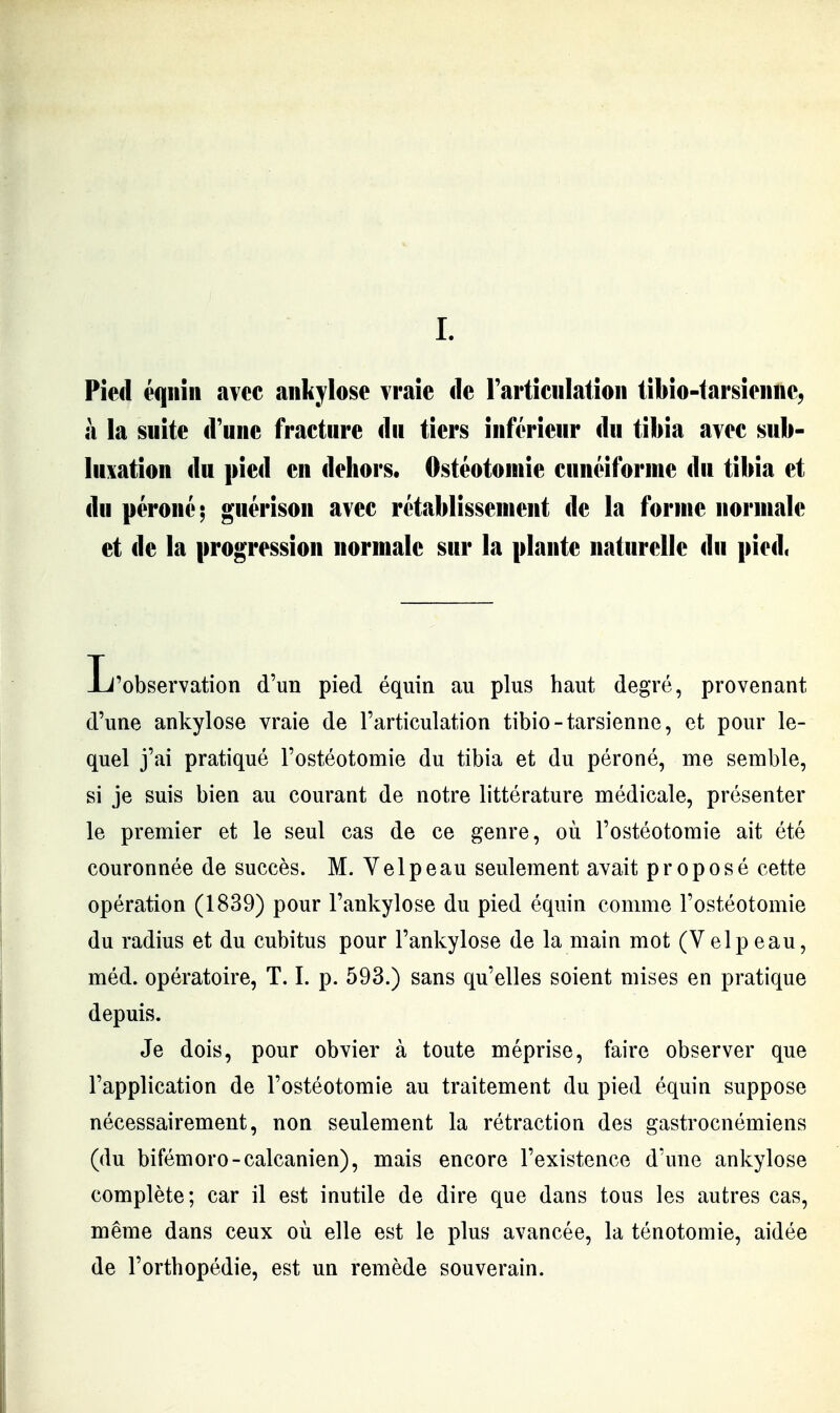 L Pied éqiiiii avec aiikylose vraie de rarticulatioii tibio-iarsieiinc, à la suite d'une fracture du tiers inférieur du tibia avec suli- lu\ation du pied en dehors. Ostéotomie cunéiforme du tibia et du péroné; guérison avec rétablissement de la forme normale et de la progression normale sur la plante naturelle du pied, Jj'observation d'un pied équin au plus haut degré, provenant d'une ankylose vraie de l'articulation tibio-tarsienne, et pour le- quel j'ai pratiqué l'ostéotomie du tibia et du péroné, me semble, si je suis bien au courant de notre littérature médicale, présenter le premier et le seul cas de ce genre, où l'ostéotomie ait été couronnée de succès. M. Velpeau seulement avait proposé cette opération (1839) pour l'ankylose du pied équin comme l'ostéotomie du radius et du cubitus pour l'ankylose de la main mot (Velpeau, méd. opératoire, T. I. p. 593.) sans qu'elles soient mises en pratique depuis. Je dois, pour obvier à toute méprise, faire observer que l'application de l'ostéotomie au traitement du pied équin suppose nécessairement, non seulement la rétraction des gastrocnémiens (du bifémoro-calcanien), mais encore l'existence d'une ankylose complète; car il est inutile de dire que dans tous les autres cas, même dans ceux où elle est le plus avancée, la ténotomie, aidée de l'orthopédie, est un remède souverain.