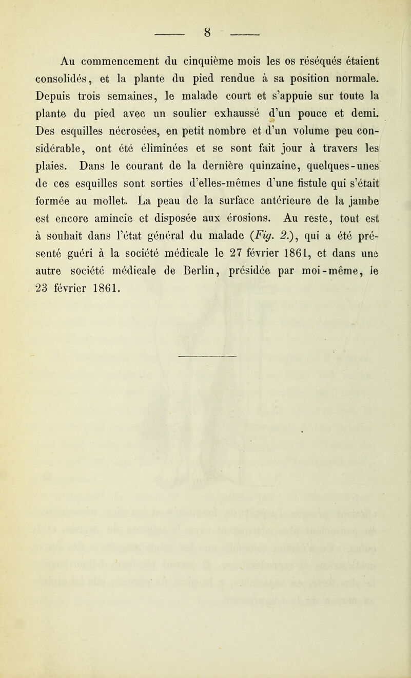 Au commencement du cinquième mois les os réséqués étaient consolidés, et la plante du pied rendue à sa position normale. Depuis trois semaines, le malade court et s'appuie sur toute la plante du pied avec un soulier exhaussé d'un pouce et demi. Des esquilles nécrosées, en petit nombre et d'un volume peu con- sidérable, ont été éliminées et se sont fait jour à travers les plaies. Dans le courant de la dernière quinzaine, quelques-unes de ces esquilles sont sorties d'elles-mêmes d'une fistule qui s'était formée au mollet. La peau de la surface antérieure de la jambe est encore amincie et disposée aux érosions. Au reste, tout est à souhait dans l'état général du malade {Fig. 5.), qui a été pré- senté guéri à la société médicale le 27 février 1861, et dans une autre société médicale de Berlin, présidée par moi-même, le 23 février 1861.
